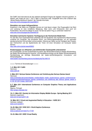 Die CeBIT wird international als das weltweit wichtigste Ereignis der digitalen Industrie gesehen. In
diesem Jahr findet sie vom 1. bis 5. März in Hannover statt. Vorgestellt wird unter anderem das
„Mixed-Reality-Multitouch-System“ der Fakultät Informatik.
www.idw-online.de/pages/de/news406815

Simulation von neuen Anflugverfahren
Anwohner in der Nähe von Flughäfen können ein Lied davon singen: Der Flugzeuglärm bei Start
und Landung ist eine erhebliche Belastung. Aber Lärm und Emissionen sind auch ein
Kostenfaktor: Sie sind Grundlage für einen Teil der bei jedem Flug zu zahlenden Gebühren.
www.idw-online.de/pages/de/news406754

Simulation technischer Systeme: Fachtagung an der Hochschule Niederrhein
Für den Bau ihrer Superseifenkiste arbeiteten die fünf Studenten des Fachbereichs Maschinenbau
zunächst am Computer: Sie simulierten Wind- und Strömungsverhältnisse, um ein optimales
aerodynamisches Fahrverhalten sicherzustellen. Ebenso gut hätten sie die Festigkeit des Chassis,
den Fahrkomfort und die Spaltenbreite der Türen mit einer Simulation am Computer testen
können.
http://idw-online.de/de/news409923

Positionspapier zur effizienten und zielführenden Clusterpolitik unterzeichnet
Die Clusterpolitik und die Clusterförderung sehen das Wirtschaftsministerium Baden-Württemberg,
der Baden-Württembergische Industrie- und Handelskammertag und der Baden-Württembergische
Handwerkstag als wichtige Bestandteile der baden-württembergischen Innovations- und
Wirtschaftspolitik.
www.baden-wuerttemberg.de/sixcms/detail.php?id=248116


===== Termine & Veranstaltungen =====

1.-5. März 2011 CeBit
Hannover
www.cebit.de

4. März 2011 Serious Games Conference und Verleihung des Serious Games Award
Hannover
www.nordmedia.de/content/digitale_medien/digital_media_cluster/serious_games_conference/ver
anstaltung/subcontent/serious_games_conference_und_verleihung_des_serious_games_award_a
m_04_03_2011/index.10874.html

5.-7. März 2011 International Conference on Computer Graphics Theory and Applications
GRAPP
Algarve, Portugal
http://grapp.visigrapp.org/

10.-11. März 2011 Society for Information Display Middle Europe - Spring Meeting 2011
Seeheim-Jugenheim
www.sid-me-spring2011.de

18. März 2011 Virtual and Augmented Reality in Education - VARE 2011
Valmiera, Lettland
www.va.lv/vare2011

18.-20. März 2011 WHC 2011- World Haptics Conference
Istanbul, Turkey
www.ourglocal.com/ieee/?c=17126

19.-23. März 2011 IEEE Virtual Reality
 