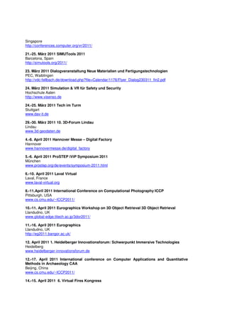 Singapore
http://conferences.computer.org/vr/2011/

21.-25. März 2011 SIMUTools 2011
Barcelona, Spain
http://simutools.org/2011/

23. März 2011 Dialogveranstaltung Neue Materialien und Fertigungstechnologien
PEC, Waiblingen
http://vdc-fellbach.de/download.php?file=Calendar/1176/Flyer_Dialog230311_fin2.pdf

24. März 2011 Simulation & VR für Safety und Security
Hochschule Aalen
http://www.visenso.de

24.-25. März 2011 Tech im Turm
Stuttgart
www.dav-it.de

29.-30. März 2011 10. 3D-Forum Lindau
Lindau
www.3d-geodaten.de

4.-8. April 2011 Hannover Messe – Digital Factory
Hannover
www.hannovermesse.de/digital_factory

5.-6. April 2011 ProSTEP iViP Symposium 2011
München
www.prostep.org/de/events/symposium-2011.html

6.-10. April 2011 Laval Virtual
Laval, France
www.laval-virtual.org

8.-11.April 2011 International Conference on Computational Photography ICCP
Pittsburgh, USA
www.cs.cmu.edu/~ICCP2011/

10.-11. April 2011 Eurographics Workshop on 3D Object Retrieval 3D Object Retrieval
Llandudno, UK
www.global-edge.titech.ac.jp/3dor2011/

11.-16. April 2011 Eurographics
Llandudno, UK
http://eg2011.bangor.ac.uk/

12. April 2011 1. Heidelberger Innovationsforum: Schwerpunkt Immersive Technologies
Heidelberg
www.heidelberger-innovationsforum.de

12.-17. April 2011 International conference on Computer Applications and Quantitative
Methods in Archaeology CAA
Beijing, China
www.cs.cmu.edu/~ICCP2011/

14.-15. April 2011 6. Virtual Fires Kongress
 