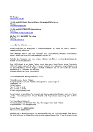 St. Georgen
www.virtual-fires.de

14.-15. April 2011 Auto, Motor und Sport-Kongress AMS-Kongress
Stuttgart
www.ams-kongress.de

14.-16. April 2011 TEKOM Frühjahrstagung
Potsdam
www.tekom.de/tagung/tagung.jsp

28. April 2011 IMOSHION Workshop
Fellbach
www.vdc-fellbach.de


===== Service & Kontakt =====

Haben Sie Fragen und Anregungen zu unserem Newsletter? Wir freuen uns über Ihr Feedback:
newsletter@vdc-fellbach.de

VDC Mitglieder können über den Newsletter ihre Unternehmensnachrichten veröffentlichen.
Einfach eine E-Mail an achim.czaykowska@vdc-fellbach.de.

Falls Sie den Newsletter nicht mehr erhalten möchten, bitte Mail an newsletter@vdc-fellbach.de,
Betreff: Newsletter abbestellen.

Das VDC Fellbach ist ein starker Partner. Immer dann, wenn Sie in Sachen Virtual Engineering
nicht mehr weiter wissen, finden Sie in unserem Netzwerk einen adäquaten Ansprechpartner und
die passende Lösung für Ihre Aufgabe. Deshalb kontaktieren Sie uns oder werden Sie einfach
Mitglied im VDC. Und vieles wird machbar.
www.vdc-fellbach.de/?page_name=Beitritt


===== Impressum & Haftungsausschluss =====

Virtual Dimension Center Fellbach
Kompetenzzentrum Virtuelle Realität und Kooperatives Engineering w.V.
Auberlenstr. 13
70736 Fellbach
Tel.: 0711/58 53 09-0
Fax: 0711/58 53 09-19
E-Mail: info@vdc-fellbach.de

Genehmigt als wirtschaftlicher Verein durch das Regierungspräsidium Stuttgart unter dem Namen
„VirCE – Kompetenzzentrum Virtuelle Realität und Kooperatives Engineering“ (Az. 15-1113-
1/VirCE).

Vertretungsberechtigt durch:
Vorstandsvorsitzender Christoph Palm MdL, Oberbürgermeister Stadt Fellbach
Geschäftsführer: Dr. Christoph Runde

Umsatz-Steuer-Nr.: DE2229031320
Steuernummer: 90080/53721

Alle Beiträge im Newsletter wurden mit Sorgfalt recherchiert und zusammengestellt. Eine Haftung
für fehlerhafte oder unrichtige Informationen wird ausgeschlossen. Das Virtual Dimension Center
 