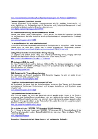 www.heise.de/newsticker/meldung/Auch-Toshiba-stereoskopiert-mit-Polfiltern-1222453.html/

Dassault Systèmes übernimmt Intercim
Dassault Systèmes (DS) hat für einen Unternehmenswert von 36,5 Millionen Dollar Intercim LLC,
einen Marktführer von Softwarelösungen für Fertigungs- und Produktions-Management in hoch
entwickelten und stark regulierten Branchen, übernommen.
www.digital-engineering-magazin.de/nl/17070

Bis zu zehnfache Leistung: Neue Grafikkarte von NVIDIA
NVIDIA stellt seinen neuen Grafikprozessor Quadro 400 vor. Er eignet sich besonders für Desig-
ner und Ingenieure, die hohe Ansprüche an ein professionelles und energieeffizientes Grafiksys-
tem stellen.
www.autocad-magazin.de/nl/17058

Die dritte Dimension auf dem iPad oder iPhone
Französische Forscher verwandeln herkömmliche Smartphones in 3D-Displays. Dank virtueller
Realität kann der User auch «hinter» die im Raum schwebenden Gegenstände schauen.
www.bild.de/digital/internet/ipad2/3d-iphone-dreidimensional-17410276.bild.html

Coffey Offers Realistic Simulation to the Mining Industry
Dr. Stephan Arndt and Dr. Brent Fillery have recently joined Coffey Mining, bringing with them
experience in advanced numerical modelling solutions for the mining industry.
www.cimdata.com/newsletter/2011/14/03/14.03.11.htm

CT-Analyse mit CAD-Vergleich
Die neue Version 2.2 der Analyse-Software VGStudio Max für Computertopographie kann jetzt
auch die CAD-Formate STEP und IGES einlesen. Soll-Ist-Vergleiche sind damit genauer möglich
als wie vorher mit STL-Dateien.
www.volumegraphics.com

CAD-Betrachter KeyView mit Exportfunktion
Der neuerdings von Infotech angebotene CAD-Betrachter KeyView hat jetzt ein Modul für den
Export in einem CAD-Austauschformat.
www.infotechsw.de/index.php?id=550

ITI geht mit bundesweiten Informationstagen auf Tour
Mit SimulationX die ganze Welt der Systemsimulation entdecken: Die Themen sind Gesamtsys-
tementwicklung, funktionaler Systementwurf und -analyse, Modellierung und Simulation sowie
virtueller Test.
www.autocad-magazin.de/nl/17029

Digitale Menschen auf dem Vormarsch
Wer Produkte entwirft, die durch den Menschen genutzt werden sollen, kommt in der Entwick-
lungsphase ohne digitale Menschmodelle kaum mehr aus. Selbst die Herstellung dieser Produkte
wird oft mit Menschmodellen simuliert und optimiert, bevor Fabriken und Anlagen gebaut werden.
Vor diesem Hintergrund entsteht an der Technischen Universität Chemnitz ein neues Kompetenz-
zentrum. Sein Name: "Virtual Humans".
www.idw-online.de/pages/de/news415936

Die erste Version des PROSTEP PDF Generator 3D ist freigegeben
Am 1. Februar ist die erste Version des PROSTEP PDF Generator 3D für Adobe LiveCycle für die
Auslieferung freigegeben worden. Dieses Produkt löst den bisherigen Adobe LiveCycle PDF Ge-
nerator 3D ES2 ab.
www.pdfgenerator3d.com

Simulation Fahrzeugsicherheit: Neue Dummys mit verbesserter Biofidelity
 