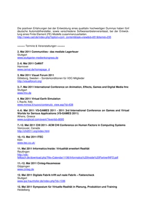 Die positiven Erfahrungen bei der Entwicklung eines qualitativ hochwertigen Dummys haben fünf
deutsche Automobilhersteller, sowie verschiedene Softwareanbieterveranlasst, bei der Entwick-
lung eines Finite Element (FE)-Modells zusammenzuarbeiten.
http://news.cad.de/index.php?option=com_content&task=view&id=651&Itemid=235


===== Termine & Veranstaltungen =====

2. Mai 2011 Communities - das mediale Lagerfeuer
Stuttgart
www.stuttgarter-medienkongress.de

2.-6. Mai 2011 CeMAT
Hannover
www.cemat.de/homepage_d

3. Mai 2011 Visual Forum 2011
Göteborg, Sweden – Sonderkonditionen für VDC-Mitglieder
http://visualforum.org/

3.-7. Mai 2011 International Conference on Animation, Effects, Games and Digital Media fmx
Stuttgart
www.fmx.de

4. Mai 2011 Virtual Earth Simulation
L’Aquila, Italy
www.mimos.it/nuovo/contenuto_view.asp?id=638

4.-6. Mai 2011 VS-GAMES 2011 - 2011 3rd International Conference on Games and Virtual
Worlds for Serious Applications (VS-GAMES 2011)
Athens, Greece
www.ourglocal.com/event/?eventid=8095

7.-12. Mai 2011 CHI 2011- ACM CHI Conference on Human Factors in Computing Systems
Vancouver, Canada
http://chi2011.org/index.html

10.-13. Mai 2011 ITEC
Köln
www.itec.co.uk/

11. Mai 2011 Informatics Inside: Virtualität erweitert Realität
Reutlingen
http://vdc-
fellbach.de/download.php?file=Calendar/1196/Informatics%20Inside%20PartnerINFO.pdf

11.-12. Mai 2011 Cinteg-Hausmesse
Göppingen
www.cinteg.de

12. Mai 2011 Digitale Fabrik trifft auf reale Fabrik – Faktencheck
Stuttgart
www.ipa.fraunhofer.de/index.php?id=1336

12. Mai 2011 Symposium für Virtuelle Realität in Planung, Produktion und Training
Heidelberg
 