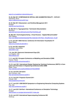 www.hni.uni-paderborn.de/workshop-arvr/

23.-26. Mai 2011 SYMPOSIUM ON VIRTUAL AND AUGMENTED REALITY – SVR 2011
Uberlândia, Brazil,
www.rv.eletrica.ufu.br/svr2011/pc/

24.-25. Mai 2011 Dokumenten- und Workflow-Management 2011
Stuttgart
www.dm.iao.fraunhofer.de.

26. Mai 2011 6. Tagungsseminar: Technische Dokumentation
Würzburg
www.vbm-seminare.de/broschueren/FlyerTechDoku.pdf

26. Mai 2011 Technologieworkshop „Virtual Humans – Digitale Menschmodelle“
VDC Fellbach
http://vdc-fellbach.de/download.php?file=Calendar/1241/Flyer_VirtualHumans_fin.pdf

5.-10. Juni 2011 IEEE Internat. Conference On Information Visualisation IV
Baden-Baden
www.mrt.uni-karlsruhe.de/iv2011/

6.-10. Juni 2011 Hypertext
Eindhoven, Netherlands
www.ht2011.org/

7.-9. Juni 2011 Electronic Entertainment Expo (E3)
Los Angeles, USA
www.e3expo.com

7.-11. Juni 2011 European Conference on Modelling and Simulation ECMS
Krakow, Poland
www.scs-europe.net/conf/ecms2011/

10.-16. Juni 2011 International Design Engineering Technical Conferences (IDETC) & Com-
puters and Information in Engineering Conference (CIE) ASME
Dallas, Texas
http://calendar.asme.org/EventDetail.cfm?EventID530

12.-16. Juni 2011 Pervasive
San Francisco, USA
http://pervasiveconference.org/2011/

13.-14. Juni 2011 Projection Summit 2011
Orlando, USA
www.projectionsummit.com/

13.-17. Juni 2011 ACM SIGCHI Symposium on Engineering Interactive Computing Systems
Pisa, Italy
http://eics-conference.org/2011

14.-17. Juni 2011 SimTech - International Conference on Simulation Technology
Stuttgart
www.simtech.uni-stuttgart.de/simtech2011/index.php

19.-24. Juni 2011 International Supercomputing Conference ISC
Hamburg
 