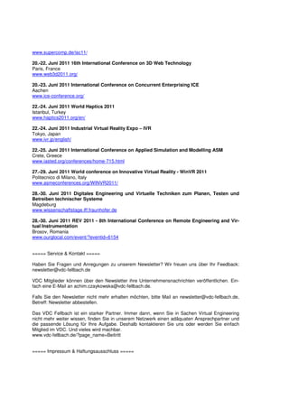 www.supercomp.de/isc11/

20.-22. Juni 2011 16th International Conference on 3D Web Technology
Paris, France
www.web3d2011.org/

20.-23. Juni 2011 International Conference on Concurrent Enterprising ICE
Aachen
www.ice-conference.org/

22.-24. Juni 2011 World Haptics 2011
Istanbul, Turkey
www.haptics2011.org/en/

22.-24. Juni 2011 Industrial Virtual Reality Expo – IVR
Tokyo, Japan
www.ivr.jp/english/

22.-25. Juni 2011 International Conference on Applied Simulation and Modelling ASM
Crete, Greece
www.iasted.org/conferences/home-715.html

27.-29. Juni 2011 World conference on Innovative Virtual Reality - WinVR 2011
Politecnico di Milano, Italy
www.asmeconferences.org/WINVR2011/

28.-30. Juni 2011 Digitales Engineering und Virtuelle Techniken zum Planen, Testen und
Betreiben technischer Systeme
Magdeburg
www.wissenschaftstage.iff.fraunhofer.de

28.-30. Juni 2011 REV 2011 - 8th International Conference on Remote Engineering and Vir-
tual Instrumentation
Brosov, Romania
www.ourglocal.com/event/?eventid=6154


===== Service & Kontakt =====

Haben Sie Fragen und Anregungen zu unserem Newsletter? Wir freuen uns über Ihr Feedback:
newsletter@vdc-fellbach.de

VDC Mitglieder können über den Newsletter ihre Unternehmensnachrichten veröffentlichen. Ein-
fach eine E-Mail an achim.czaykowska@vdc-fellbach.de.

Falls Sie den Newsletter nicht mehr erhalten möchten, bitte Mail an newsletter@vdc-fellbach.de,
Betreff: Newsletter abbestellen.

Das VDC Fellbach ist ein starker Partner. Immer dann, wenn Sie in Sachen Virtual Engineering
nicht mehr weiter wissen, finden Sie in unserem Netzwerk einen adäquaten Ansprechpartner und
die passende Lösung für Ihre Aufgabe. Deshalb kontaktieren Sie uns oder werden Sie einfach
Mitglied im VDC. Und vieles wird machbar.
www.vdc-fellbach.de/?page_name=Beitritt


===== Impressum & Haftungsausschluss =====
 