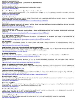 Der kleinste 3D-Drucker der Welt
Forschung der TU Wien könnte 3D-Drucker zum erschwinglichen Alltagsgerät machen.
http://idw-online.de/de/news423199

Simulieren geht über probieren
Aachener Energieforscher bekommen leistungsstärksten Echtzeitsimulator Europas.
http://idw-online.de/de/news424164

New software for the interactive visual analysis of protein structure and function
Proteins are essential molecules that participate in most cellular processes. Biologists are therefore particularly interested in the complex relationships
between protein structure and function.
http://idw-online.de/en/news423886

Hochauflösende Mobildisplays
Mobilgeräte wie Smartphones, Navis oder Pads sind gefragt, im Auto ersetzen LCDs Analoganzeigen und Knöpfchen. Samsung, Toshiba und andere zeigen
auf der DisplayWeek, wo die Reise hingehen könnte.
http://www.heise.de/newsticker/meldung/DisplayWeek-Hochaufloesende-Mobildisplays-1247277.html

Plastik-Touch
Bei den üblichen kapazitiven Touchscreens sitzt meist eine mehr oder weniger dicke Glasscheibe vor dem eigentlichen Display. Fein bedruckte Touch-Folien
können das zusätzliche Glas überflüssig machen.
http://www.heise.de/newsticker/meldung/Plastik-Touch-1247300.html

Augenbewegung steuert Display
Deutsche Forscher haben ein bidirektionales Display entwickelt, in dessen Bildpixeln kleine Fotodioden sitzen und dessen Darstellung man mit den Augen
steuern kann.
http://www.heise.de/newsticker/meldung/DisplayWeek-Augenbewegung-steuert-Display-1247283.html

OPEN MIND entwickelt eigene CAD-Plattform
OPEN MIND investiert in die Entwicklung einer eigenen CAD-Plattform. Der CAM-Spezialist hat beschlossen, eine eigene, auf die Anforderungen der
CAM-Bearbeitung zugeschnittene Lösung auf
http://www.digital-engineering-magazin.de/digital_engineering_presse.html?presse=9274&do=showDetail

New red-magazine
A new issue of red. is now available for download. The sixth issue centers on the secrets of Beijing, science fiction and good, functional design - design that
wins awards.
http://www.barco.com/downloads/redefine/red_issue06.pdf

ReqIF setzt neuen Standard zum Datenaustausch beim Anforderungsmanagement
Nach zwei herausfordernden Jahren Standardisierungsarbeit der ProSTEP iViP Projektgruppe IntRIF wurde das Requirements Interchange Format (ReqIF,
ehemals auch als RIF bekannt) im April 2011 zur Veröffentlichung als OMG-Standard freigegeben.
http://www.prostep.org/index.php?id=134&L=de#c1063

Brillenloses 3D-Mobildisplay
Toshiba lenkt das Licht von kleinen LEDs im autostereoskopischen Mobildisplay nacheinander gezielt zum rechten und linken Auge des Betrachters.
http://www.heise.de/newsticker/meldung/Brillenloses-3D-Mobildisplay-1245041.html

Displays zum Durchgucken
LG stellt auf der DisplayWeek ein bistabiles Mobildisplay vor, durch das man im laufenden Betrieb durchschauen kann. Samsung lässt auch im Kühlschrank
tief blicken.
http://www.heise.de/newsticker/meldung/Displays-zum-Durchgucken-1245569.html

transtec AG wird IBM-Geschäftspartner für HPC im Mittelstand
transtec und IBM werden künfig in einer Business-Partnerschaft im Bereich High Performance Computing kooperieren. Besonders mittelständische
Unternehmen sollen davon profitieren.
http://www.digital-business-magazin.de/nl/17238

3D-Shutter-Display mit billiger Polfilterbrille
Samsung hat in seiner neuesten 3D-LCD-Schöpfung den Shutter aus der Brille ins Display verlagert. Zum Betrachten genügt eine billige Polfilterbrille aus
dem Kino, die Auflösung bleibt im 3D-Betrieb erhalten.
http://www.heise.de/newsticker/meldung/3D-Shutter-Display-mit-billiger-Polfilterbrille-1245020.html

Ein mathematisches 3D-Puzzle
Wie strömt die Luft um ein Flugzeug? Wie fließt das Blut durch das Herz? Um solche räumlichen Prozesse untersuchen zu können, simulieren Forscher sie
mit dem Computer und benutzen dafür mathematische Modelle.
http://idw-online.de/de/news423606

IT Forum an der FH Mainz
Das ganztägige IT Forum an der FH Mainz "Augmented Reality und Kommunikation" zeigte anhand von Beispielen und Best-Practice Ansätzen auf, welche
Möglichkeiten diese Technologie für die verschiedensten Anwendungsbereiche bietet.
http://idw-online.de/de/news423608

WebGL als Sicherheitsproblem
Forscher warnen davor, dass Angreifer über WebGL schlimmstenfalls Schadcode ins System einschleusen können. Der 3D-Standard, den inzwischen fast
alle Web-Browser unterstützen, sei noch nicht reif für den Masseneinsatz.
http://www.heise.de/newsticker/meldung/WebGL-als-Sicherheitsproblem-1240168.html

„Laptop für Blinde“ geht in Serie
Hyperbraille-Projekt erfolgreich abgeschlossen. Start der Serienproduktion des grafikfähigen Flächendisplays für Ende 2011 angekündigt
http://idw-online.de/de/news421430
 