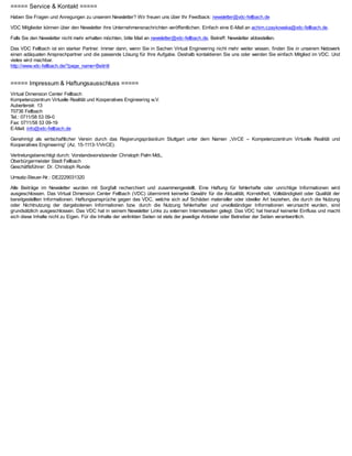 ===== Service & Kontakt =====
Haben Sie Fragen und Anregungen zu unserem Newsletter? Wir freuen uns über Ihr Feedback: newsletter@vdc-fellbach.de

VDC Mitglieder können über den Newsletter ihre Unternehmensnachrichten veröffentlichen. Einfach eine E-Mail an achim.czaykowska@vdc-fellbach.de.

Falls Sie den Newsletter nicht mehr erhalten möchten, bitte Mail an newsletter@vdc-fellbach.de, Betreff: Newsletter abbestellen.

Das VDC Fellbach ist ein starker Partner. Immer dann, wenn Sie in Sachen Virtual Engineering nicht mehr weiter wissen, finden Sie in unserem Netzwerk
einen adäquaten Ansprechpartner und die passende Lösung für Ihre Aufgabe. Deshalb kontaktieren Sie uns oder werden Sie einfach Mitglied im VDC. Und
vieles wird machbar.
http://www.vdc-fellbach.de/?page_name=Beitritt


===== Impressum & Haftungsausschluss =====
Virtual Dimension Center Fellbach
Kompetenzzentrum Virtuelle Realität und Kooperatives Engineering w.V.
Auberlenstr. 13
70736 Fellbach
Tel.: 0711/58 53 09-0
Fax: 0711/58 53 09-19
E-Mail: info@vdc-fellbach.de

Genehmigt als wirtschaftlicher Verein durch das Regierungspräsidium Stuttgart unter dem Namen „VirCE – Kompetenzzentrum Virtuelle Realität und
Kooperatives Engineering“ (Az. 15-1113-1/VirCE).

Vertretungsberechtigt durch: Vorstandsvorsitzender Christoph Palm MdL,
Oberbürgermeister Stadt Fellbach
Geschäftsführer: Dr. Christoph Runde

Umsatz-Steuer-Nr.: DE2229031320

Alle Beiträge im Newsletter wurden mit Sorgfalt recherchiert und zusammengestellt. Eine Haftung für fehlerhafte oder unrichtige Informationen wird
ausgeschlossen. Das Virtual Dimension Center Fellbach (VDC) übernimmt keinerlei Gewähr für die Aktualität, Korrektheit, Vollständigkeit oder Qualität der
bereitgestellten Informationen. Haftungsansprüche gegen das VDC, welche sich auf Schäden materieller oder ideeller Art beziehen, die durch die Nutzung
oder Nichtnutzung der dargebotenen Informationen bzw. durch die Nutzung fehlerhafter und unvollständiger Informationen verursacht wurden, sind
grundsätzlich ausgeschlossen. Das VDC hat in seinem Newsletter Links zu externen Internetseiten gelegt. Das VDC hat hierauf keinerlei Einfluss und macht
sich diese Inhalte nicht zu Eigen. Für die Inhalte der verlinkten Seiten ist stets der jeweilige Anbieter oder Betreiber der Seiten verantwortlich.
 