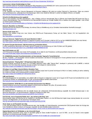 http://www.heise.de/newsticker/meldung/Nvidia-erneuert-3D-Vision-Shutterbrille-1361640.html

Laserscanner nehmen Straßenbeläge ins Visier
Das Fraunhofer-Institut für Physikalische Messtechnik IPM präsentierte auf der INTERGEO 2011 seine Laserscanner für Straße und Schiene.
http://www.kompetenznetze.de/resolveuid/8e5ad3907ce62f39ec4094da7c78a414

Daten für Taten
In der Integration von Product Lifecycle Management mit Business Intelligence (BI) steckt ein großes Potenzial für Unternehmen. Daten aus anderen
Unternehmensbereichen, aufbereitet durch BI-Anwendungen, liefern einen deutlichen Mehrwert in punkto Schnelligkeit, Effizienz und Qualität.
http://www.plm-it-business.de/plm/Daten-fuer-Taten.htm

Virtuell ist die Marslandung schon geglückt
Noch ist eine Expedition zum Mars Zukunftsvision - aber in Moskau probt ein internationales T  eam im Rahmen des Projekts Mars-500 bereits den Flug zu
unserem Nachbarplaneten. Flug und Aufenthalt auf der Marsoberfläche werden per Virtueller Realität (VR) so realistisch wie möglich gestaltet - unter Einsatz
von Nvidias Quadro-Grafiklösung.
http://www.plm-it-business.de/workstation-pc/Hardware---Virtuell-ist-die-Marslandung-schon-geglueckt.htm

Dassault: Akquisition von Simulayt
Dassault übernimmt die britische Firma Simulayt, die mehrere Tools zur Modellierung und zur Simulation faserverstärkter Werkstoffe herausgibt.
http://www.simulayt.com/

Siemens PLM: Femap 10.3
Siemens PLM Software bringt eine neue Version des FEM-Pre-und Postprozessors Femap auf den Markt. Version 10.3 hat hauptsächlich drei
Verbesserungen.
http://www.siemens.com/plm/femap

Umzug in Hannover: Digital Factory mit neuem Standort in Halle 7
Die Digital Factory, Internationale Leitmesse für integrierte Prozesse und IT-Lösungen, erhält von 2012 an auf der HANNOVER MESSE eine neue Heimat.
http://www.digital-engineering-magazin.de/acm/news/umzug-hannover-digital-factory-mit-neuem-standort-halle-7

CT gewinnt Chrysler Benchmark: CAD-Konvertierung auf höchstem Niveau
In einem ausführlichen Benchmark hat Chrysler mehrere Produkte für die Konvertierung von Catia V5-Daten nach NX getestet.
http://news.cad.de/index.php?option=com_content&task=view&id=689&Itemid=240

Neue 3D-Produkte von JVC
JVC Professional ist Hersteller einer breiten 3D-Produktplatte, die vor allem für den Produktions- und Broadcast-Markt entwickelt wurde.
http://www.virtual-reality-magazin.de/vr/news/neue-3d-produkte-von-jvc

FH JOANNEUM präsentiert Feuerlöschsimulator auf internationaler Tagung für Tunnel-Sicherheit
Mit dem „Firefighter – LUF 60 Simulator“ können komplexe Löschszenarien, wie etwa ein Fahrzeugbrand im Tunnel, gefahrlos trainiert und simuliert werden.
http://idw-online.de/de/news443026

Dassault Systemes: "Staying Alive": 3D Experience Helps Save Lives
Dassault Systemes announced the launch of a 3D lifelike experience online called "Staying Alive", developed in partnership with iLUMENS, a medical
laboratory from Paris Descartes University, that uses simulation technologies for medical training.
http://www.cimdata.com/newsletter/2011/39/04/39.04.01.htm

CD-adapco to Lead Major Industrial Battery Simulation Team
CD-adapco is leading a Department of Energy co-funded simulation project team to pioneer techniques for lithium ion battery modeling as well as validating
the created technology using industrial partners' prototype batteries.
http://www.cimdata.com/newsletter/2011/38/02/38.02.09.htm

LMS kauft Samtech
Der Entwicklungspartner für Automobilbau und Luftfahrt LMS mit Haupsitz im belgischen Leuven hat im August mit 60 Prozent die Kontrollmehrheit an dem
europäischen Anbieter von Softwarelösungen für CAE und Strukturanalysen Samtech übernommen.
http://www.plm-it-business.de/news/Simulation--LMS-kauft-Samtech.htm

Dassault Systèmes’ 3DVIA Mixes It up with Animated 3D Characters from Mixamo
Dassault Systèmes announced a partnership between its 3DVIA brand and Mixamo, the online, 3D animation service.
http://www.cimdata.com/newsletter/2011/39/02/39.02.15.htm

200 neue Funktionen
DS SolidWorks hat mit SolidWorks 2012 die aktuelle Version der umfassenden 3D-Konstruktionslösung vorgestellt. Sie enthält Verbesserungen in den
Bereichen Baugruppen- und Zeichenfunktionen, integrierte Simulationund vielen mehr.
http://www.konstruktion.de/software-engineering-tools/200-neue-funktionen/

Fünf Gründe, warum Augmented Reality doch „das nächste große Ding“ wird
Branchengröße metaio aus München lud zur InsideAR ein internationales Publikum, vor zirka 500 Besuchern legten knapp zwanzig Speaker dar, wo sie die
Chancen, die Möglichkeiten und die Zukunft der Technologien sehen.
http://t3n.de/news/funf-grunde-augmented-reality-nachste-grose-ding-333196/

Hicad: Immer so viel Parametrik wie nötig
In der CAD-T  echnologie findet ein Paradigmenwechsel statt: Viele Hersteller von historienbasierten, parametrischen CAD-Systemen haben die Vorzüge des
freien Modellierens (wieder) entdeckt und Lösungen vorgestellt, die beide Modellieransätze kombinieren.
http://www.plm-it-business.de/mechanik-cad/CAD-Technologie---Hicad--Immer-so-viel-Parametrik-wie-noetig.htm

Digitale Musterfabrik mit 3D-Modellen an der Universität Kassel
Heutige Fabriken produzieren schon, bevor ihr Grundstein gelegt ist: Diese virtuelle Produktion ist - auch für KMU - an der Uni Kassel in einer digitalen
Musterfabrik mit dreidimensionalen Modellen zu sehen.
http://www.virtual-reality-magazin.de/vr/news/digitale-musterfabrik-mit-3d-modellen-der-universitaet-kassel
 