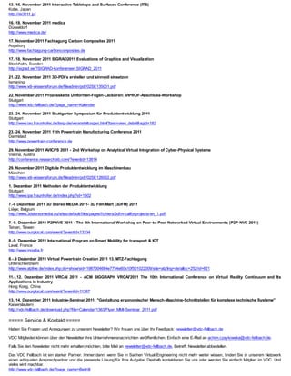 13.-16. November 2011 Interactive Tabletops and Surfaces Conference (ITS)
Kobe, Japan
http://its2011.jp/

16.-18. November 2011 medica
Düsseldorf
http://www.medica.de/

17. November 2011 Fachtagung Carbon Composites 2011
Augsburg
http://www.fachtagung-carboncomposites.de

17.-18. November 2011 SIGRAD2011 Evaluations of Graphics and Visualization
Stockholm, Sweden
http://sigrad.se/?SIGRAD-konferensen:SIGRAD_2011

21.-22. November 2011 3D-PDFs erstellen und sinnvoll einsetzen
Ismaning
http://www.vdi-wissensforum.de/fileadmin/pdf/02SE135001.pdf

22. November 2011 Prozesskette Umformen-Fügen-Lackieren: VIPROF-Abschluss-Workshop
Stuttgart
http://www.vdc-fellbach.de/?page_name=Kalender

23.-24. November 2011 Stuttgarter Symposium für Produktentwicklung 2011
Stuttgart
http://www.iao.fraunhofer.de/lang-de/veranstaltungen.html?task=view_detail&agid=182

23.-24. November 2011 11th Powertrain Manufacturing Conference 2011
Darmstadt
http://www.powertrain-conference.de

29. November 2011 AVICPS 2011 - 2nd Workshop on Analytical Virtual Integration of Cyber-Physical Systems
Vienna, Austria
http://conference.researchbib.com/?eventid=13814

29. November 2011 Digitale Produktentwicklung im Maschinenbau
München
http://www.vdi-wissensforum.de/fileadmin/pdf/02SE126002.pdf

1. Dezember 2011 Methoden der Produktentwicklung
Stuttgart
http://www.ipa.fraunhofer.de/index.php?id=1502

7.-8 Dezember 2011 3D Stereo MEDIA 2011- 3D Film Mart (3DFM) 2011
Liège, Belgium
http://www.3dstereomedia.eu/sites/default/files/pages/fichiers/3dfm-callforprojects-en_1.pdf

7.-9. Dezember 2011 P2PNVE 2011 - The 5th International Workshop on Peer-to-Peer Networked Virtual Environments (P2P-NVE 2011)
Tainan, Taiwan
http://www.ourglocal.com/event/?eventid=13334

8.-9. Dezember 2011 International Program on Smart Mobility for transport & ICT
Laval, France
http://www.inovdia.fr

8.-.9 Dezember 2011 Virtual Powertrain Creation 2011 13. MTZ-Fachtagung
Unterschleißheim
http://www.atzlive.de/index.php;do=show/sid=1987004684e7754e60a10f501022009/site=atz/lng=de/alloc=252/id=621

11.-.12. Dezember 2011 VRCAI 2011 - ACM SIGGRAPH VRCAI'2011 The 10th International Conference on Virtual Reality Continuum and Its
Applications in Industry
Hong Kong, China
http://www.ourglocal.com/event/?eventid=11387

13.-14. Dezember 2011 Industrie-Seminar 2011: "Gestaltung ergonomischer Mensch-Maschine-Schnittstellen für komplexe technische Systeme"
Kaiserslautern
http://vdc-fellbach.de/download.php?file=Calendar/1363/Flyer_MMI-Seminar_2011.pdf

===== Service & Kontakt =====
Haben Sie Fragen und Anregungen zu unserem Newsletter? Wir freuen uns über Ihr Feedback: newsletter@vdc-fellbach.de

VDC Mitglieder können über den Newsletter ihre Unternehmensnachrichten veröffentlichen. Einfach eine E-Mail an achim.czaykowska@vdc-fellbach.de.

Falls Sie den Newsletter nicht mehr erhalten möchten, bitte Mail an newsletter@vdc-fellbach.de, Betreff: Newsletter abbestellen.

Das VDC Fellbach ist ein starker Partner. Immer dann, wenn Sie in Sachen Virtual Engineering nicht mehr weiter wissen, finden Sie in unserem Netzwerk
einen adäquaten Ansprechpartner und die passende Lösung für Ihre Aufgabe. Deshalb kontaktieren Sie uns oder werden Sie einfach Mitglied im VDC. Und
vieles wird machbar.
http://www.vdc-fellbach.de/?page_name=Beitritt
 