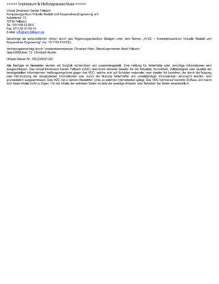 ===== Impressum & Haftungsausschluss =====
Virtual Dimension Center Fellbach
Kompetenzzentrum Virtuelle Realität und Kooperatives Engineering w.V.
Auberlenstr. 13
70736 Fellbach
Tel.: 0711/58 53 09-0
Fax: 0711/58 53 09-19
E-Mail: info@vdc-fellbach.de

Genehmigt als wirtschaftlicher Verein durch das Regierungspräsidium Stuttgart unter dem Namen „VirCE – Kompetenzzentrum Virtuelle Realität und
Kooperatives Engineering“ (Az. 15-1113-1/VirCE).

Vertretungsberechtigt durch: Vorstandsvorsitzender Christoph Palm, Oberbürgermeister Stadt Fellbach
Geschäftsführer: Dr. Christoph Runde

Umsatz-Steuer-Nr.: DE2229031320

Alle Beiträge im Newsletter wurden mit Sorgfalt recherchiert und zusammengestellt. Eine Haftung für fehlerhafte oder unrichtige Informationen wird
ausgeschlossen. Das Virtual Dimension Center Fellbach (VDC) übernimmt keinerlei Gewähr für die Aktualität, Korrektheit, Vollständigkeit oder Qualität der
bereitgestellten Informationen. Haftungsansprüche gegen das VDC, welche sich auf Schäden materieller oder ideeller Art beziehen, die durch die Nutzung
oder Nichtnutzung der dargebotenen Informationen bzw. durch die Nutzung fehlerhafter und unvollständiger Informationen verursacht wurden, sind
grundsätzlich ausgeschlossen. Das VDC hat in seinem Newsletter Links zu externen Internetseiten gelegt. Das VDC hat hierauf keinerlei Einfluss und macht
sich diese Inhalte nicht zu Eigen. Für die Inhalte der verlinkten Seiten ist stets der jeweilige Anbieter oder Betreiber der Seiten verantwortlich.
 