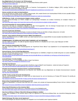 Neue Möglichkeiten für Ihre Kunden in der 3D-Stereoskopie
PLANAR hat seine Preise für alle High Performance -3D Stereoskopie Monitore deutlich gesenkt.
http://www.schneider-digital.com/

Digitalisierte Kunst - Lehmbruck und Scherer in 3D
Im Rahmen des Forschungsprojekts „OrcaM“ werden am Deutschen Forschungszentrum für Künstliche Intelligenz (DFKI) neuartige Verfahren zur
dreidimensionalen Erfassung von Objekten entwickelt.
http://www.dfki.de/web/presse/pressemitteilungen_intern/2011/digitalisierte-kunst-lehmbruck-und-scherer-in-3d

Siemens verstärkt sich weiter bei Industriesoftware
Durch die Übernahme von Vistagy mit Sitz in Waltham, Massachusetts, USA, erweitert Siemens sein Industriesoftware-Portfolio mit einer speziellen Software
für das Design und die Fertigung moderner Verbundwerkstoffe.
http://www.digital-engineering-magazin.de/des/news/siemens-verstaerkt-sich-weiter-bei-industriesoftware

NVIDIA Maximus: Grafik- und rechenintensive Aufgaben simultan ausführen
Die neue Maximus-T      echnologie von NVIDIA ermöglicht auf kostengünstigen Workstations die simultane Verarbeitung von komplexen Analysen und
Visualisierung.
http://www.virtual-reality-magazin.de/vr/news/nvidia-maximus-grafik-und-rechenintensive-aufgaben-simultan-ausfuehren

Hohe Rechenkapazitäten für wissenschaftliches Modellieren
Superrechner sind heute ein unersetzbares Hilfsmittel in fast allen Forschungsgebieten. Doch die bisherigen Konzepte lassen sich nicht unbegrenzt
ausreizen, ohne dass Aufwand und Kosten unverhältnismäßig steigen.
http://www.digital-engineering-magazin.de/vr/news/hohe-rechenkapazitaeten-fuer-wissenschaftliches-modellieren

Doch keine shutternden 3D-Displays
Samsung verfolgt die Entwicklung von 3D-Displays, bei denen die Shutter-Funktion von der Brille ins Display verlegt wurde, nicht weiter.
http://www.heise.de/newsticker/meldung/Doch-keine-shutternden-3D-Displays-1378918.html

Hingucker: Hyperrealistische Renderings bereichern MAHLE Geschäftsbericht
Dass ein Geschäftsbericht nicht nur inhaltlich, sondern auch optisch spannend sein kann, beweist MAHLE mit seinem aktuellen Geschäftsbericht 2010.
http://www.3dmadness.de

ATEMBERAUBEND: FÜR MÄRKLIN MY WORLD MACHT MADNESS LUST AUF EISENBAHN
Ganz klar: Märklin hat Kultstatus. Das wollte der legendäre Göppinger Marktführer für Modellbahnen auch neuen, jungen Zielgruppen vermitteln.
http://www.3dmadness.de/

Altair: Erweitertes Analyseangebot über Partner
Wie Altair Engineering meldet, haben Entwicklungspartner der "HyperWorks Partner Alliance" neue Applikationen für die Analysesoftware HyperWorks
entwickelt.
http://www.hyperworksalliance.com/?AspxAutoDetectCookieSupport=1

Siemens/Cadenas: Portal mit Solid-Edge-Bibliotheken
Das neue Internet-Portal, basierend auf dem Strategischen Teilemanagement von CADENAS, ermöglicht die schnelle Konfiguration von präzise modellierten
Kaufteilen im nativen 3D Solid Edge Format.
http://www.cadenas.de/news-de/items/neues-solid-edge-internet-portal-stellt-millionen-von-zulieferteilen-zur-verfuegung-und-beschleunigt-dadurch-
den-konstruktionspr

Cortona3D Viewer 7.0 is Now Available
The Cortona3D Viewer 7.0 is now available and offers a range of new features:
http://www.cimdata.com/newsletter/2011/45/05/45.05.12.htm

Neuartige Touch-Sensoren
Immer mehr Gadgets setzen auf berührungsempfindliche Oberflächen. Egal ob Tablet-PC oder Smartphone – bedient wird stets per Fingerstrich.
http://www.heise.de/newsticker/meldung/Neuartige-Touch-Sensoren-1374623.html

Simulation thermomechanisch induzierter Struktur und Phasenumwandlung
In diesem Seminar erhalten die T   eilnehmerinnen und Teilnehmer einen Überblick über neue Möglichkeiten der Simulation thermomechanisch induzierter
Struktur- und Phasenumwandlung.
http://idw-online.de/de/event35527

3D-PDF: Prostep und Tetra 4D werden Vertriebspartner
Tetra 4D, das die 3D-PDF-Technologie wie Prostep direkt von Adobe lizenziert hat, wird die Verbreitung von Prosteps PDF Generator 3D zukünftig als
Vertriebspartner unterstützen.
http://www.plm-it-business.de/news/3D-PDF--Prostep-und-Tetra-4D-werden-Vertriebspartner.htm

Beherrschbare Komplexität bleibt Herausforderung des PLM
Parallel zum Messedoppel IT & Business sowie DMS Expo fand in diesem Jahr erstmals die Kongressveranstaltung Product Life live im Herbst in Stuttgart
statt.
http://www.plm-it-business.de/plm/Beherrschbare-Komplexitaet--bleibt-Herausforderung-des-PLM.htm

Sharp bringt 3D-Smartphone auf den deutschen Markt
Der T  echnologie-Konzern Sharp ist jetzt auch in Deutschland zurück auf dem Mobiltelefonmarkt.
http://www.virtual-reality-magazin.de/vr/news/sharp-bringt-3d-smartphone-auf-den-deutschen-markt

Open Source-Software im Museum: Menschliche Bewegung detailgenau modelliert
In einer neuen Ausstellung im The Leonardo zeigt ein T     eam von Ingenieuren ein Open-Source-Software-Paket, das menschliche Bewegungen präzise
modelliert.
http://www.virtual-reality-magazin.de/vr/news/open-source-software-im-museum-menschliche-bewegung-detailgenau-modelliert

Digitale Werkzeuge: Wie nützen sie den Ingenieuren?
Die Innovationsfähigkeit des Standorts Deutschland wird maßgeblich durch die Kreativität unserer Ingenieure bestimmt.
 