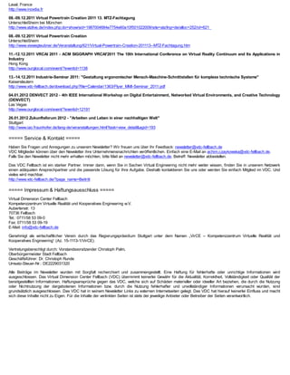 Laval, France
http://www.inovdia.fr

08.-09.12.2011 Virtual Powertrain Creation 2011 13. MTZ-Fachtagung
Unterschleißheim bei München
http://www.atzlive.de/index.php;do=show/sid=1987004684e7754e60a10f501022009/site=atz/lng=de/alloc=252/id=621

08.-09.12.2011 Virtual Powertrain Creation
Unterschleißheim
http://www.viewegteubner.de/Veranstaltung/621/Virtual-Powertrain-Creation-201113--MTZ-Fachtagung.htm

11.-12.12.2011 VRCAI 2011 - ACM SIGGRAPH VRCAI'2011 The 10th International Conference on Virtual Reality Continuum and Its Applications in
Industry
Hong Kong
http://www.ourglocal.com/event/?eventid=1138

13.-14.12.2011 Industrie-Seminar 2011: "Gestaltung ergonomischer Mensch-Maschine-Schnittstellen für komplexe technische Systeme"
Kaiserslautern
http://www.vdc-fellbach.de/download.php?file=Calendar/1363/Flyer_MMI-Seminar_2011.pdf

04.01.2012 DENVECT 2012 - 4th IEEE International Workshop on Digital Entertainment, Networked Virtual Environments, and Creative Technology
(DENVECT)
Las Vegas
http://www.ourglocal.com/event/?eventid=12191

26.01.2012 Zukunftsforum 2012 - "Arbeiten und Leben in einer nachhaltigen Welt"
Stuttgart
http://www.iao.fraunhofer.de/lang-de/veranstaltungen.html?task=view_detail&agid=193

===== Service & Kontakt =====
Haben Sie Fragen und Anregungen zu unserem Newsletter? Wir freuen uns über Ihr Feedback: newsletter@vdc-fellbach.de
VDC Mitglieder können über den Newsletter ihre Unternehmensnachrichten veröffentlichen. Einfach eine E-Mail an achim.czaykowska@vdc-fellbach.de.
Falls Sie den Newsletter nicht mehr erhalten möchten, bitte Mail an newsletter@vdc-fellbach.de, Betreff: Newsletter abbestellen.

Das VDC Fellbach ist ein starker Partner. Immer dann, wenn Sie in Sachen Virtual Engineering nicht mehr weiter wissen, finden Sie in unserem Netzwerk
einen adäquaten Ansprechpartner und die passende Lösung für Ihre Aufgabe. Deshalb kontaktieren Sie uns oder werden Sie einfach Mitglied im VDC. Und
vieles wird machbar.
http://www.vdc-fellbach.de/?page_name=Beitritt

===== Impressum & Haftungsausschluss =====
Virtual Dimension Center Fellbach
Kompetenzzentrum Virtuelle Realität und Kooperatives Engineering w.V.
Auberlenstr. 13
70736 Fellbach
Tel.: 0711/58 53 09-0
Fax: 0711/58 53 09-19
E-Mail: info@vdc-fellbach.de

Genehmigt als wirtschaftlicher Verein durch das Regierungspräsidium Stuttgart unter dem Namen „VirCE – Kompetenzzentrum Virtuelle Realität und
Kooperatives Engineering“ (Az. 15-1113-1/VirCE).

Vertretungsberechtigt durch: Vorstandsvorsitzender Christoph Palm,
Oberbürgermeister Stadt Fellbach
Geschäftsführer: Dr. Christoph Runde
Umsatz-Steuer-Nr.: DE2229031320

Alle Beiträge im Newsletter wurden mit Sorgfalt recherchiert und zusammengestellt. Eine Haftung für fehlerhafte oder unrichtige Informationen wird
ausgeschlossen. Das Virtual Dimension Center Fellbach (VDC) übernimmt keinerlei Gewähr für die Aktualität, Korrektheit, Vollständigkeit oder Qualität der
bereitgestellten Informationen. Haftungsansprüche gegen das VDC, welche sich auf Schäden materieller oder ideeller Art beziehen, die durch die Nutzung
oder Nichtnutzung der dargebotenen Informationen bzw. durch die Nutzung fehlerhafter und unvollständiger Informationen verursacht wurden, sind
grundsätzlich ausgeschlossen. Das VDC hat in seinem Newsletter Links zu externen Internetseiten gelegt. Das VDC hat hierauf keinerlei Einfluss und macht
sich diese Inhalte nicht zu Eigen. Für die Inhalte der verlinkten Seiten ist stets der jeweilige Anbieter oder Betreiber der Seiten verantwortlich.
 