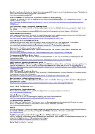 Das Thüringer Fraunhofer-Institut für Digitale Medientechnologie IDMT sorgt mit seinem Audio-Baukastensystem "SpatialSound
Toolkit" für unverwechselbare Klangqualität in jedem Raum.
http://idw-online.de/de/news468335
GeForce GTX 680: 3D-Performance, vier Monitore und bessere Kantenglättung
Nvidia will die GeForce GTX 680, die erste GeForce-Grafikkarte mit 28-Nanometer-GPU, PCI Express 3.0 und DirectX 11.1, am
22. März offiziell vorstellen.
http://www.heise.de/newsticker/meldung/GeForce-GTX-680-3D-Performance-vier-Monitore-und-bessere-Kantenglaettung-
1473840.html
GDC: SoftKinetic erkennt Fingergesten auf kurze Distanz
Die belgische Firma SoftKinetic stellt auf der Game Developers Conference (GDC) ihr Gestensteuerungssystem Depth Sense
DS 311 vor.
http://www.heise.de/newsticker/meldung/GDC-SoftKinetic-erkennt-Fingergesten-auf-kurze-Distanz-1466180.html
Server mit GPU-Beschleunigung
Viele Supercomputer profitieren bereits von der hohen Rechenleistung von Grafikprozessoren. Insbesondere die Tesla-Karten
der noch aktuellen Fermi-Generation kommen im HPC-Bereich oft zum Einsatz.
http://www.heise.de/newsticker/meldung/Server-mit-GPU-Beschleunigung-1468524.html
Virtual-Reality-Revival mit OLED-Videobrille
Da werden Erinnerungen wach: Schon vor zwanzig Jahren konnte man auf der CeBIT sogenannte Virtual-Reality-
Anwendungen bewundern und unter riesigen Helmen durch computergenerierte Welten flanieren.
http://www.heise.de/newsticker/meldung/Virtual-Reality-Revival-mit-OLED-Videobrille-1464668.html
Laserbeamer: Projizieren ohne Lampenwechsel
Rund 2000 Lumen hell strahlen die neuen Präsentationsbeamer von Acer und BenQ - also ungefähr genauso hell wie
konventionelle Beamer.
http://www.heise.de/newsticker/meldung/Laserbeamer-Projizieren-ohne-Lampenwechsel-1464896.html
Transparentes 3D-OLED mit Gesten steuern
Auf seinem TechForum zeigte Microsoft einen durchsichtigen Monitor, an dem man per Tastatur und mit Handgesten 3D-
Objekte steuern kann.
http://www.heise.de/newsticker/meldung/Transparentes-3D-OLED-mit-Gesten-steuern-1463703.html
FARO präsentiert die neuste Scansoftware: SCENE 5.0
FARO, der weltweit führende Anbieter tragbarer Systeme zur 3D-Dokumentation, -Mess- und Imaging- Lösungen, gibt bekannt,
dass die neue Version SCENE 5.0, die Scan-Verarbeitungssoftware für den FARO Laser Scanner, ab sofort verfügbar ist.
http://www.digital-engineering-magazin.de/des/news/faro-praesentiert-die-neuste-scansoftware-scene-50GDC: PS Vita als 3D-
Umgebungs-Scanner
GDC: PS Vita als 3D-Umgebungs-Scanner
Sony Computer Entertainment hat auf der Game Developers Conference eine neue Scanning-Methode für Augmented-Reality-
Anwendungen namens Magnet vorgeführt.
http://www.heise.de/newsticker/meldung/GDC-PS-Vita-als-3D-Umgebungs-Scanner-1467447.html
Eyetracking plus Trackpad zur Metro-Steuerung
Die schwedische Firma Tobii will zum Start von Windows 8 eine vereinfachte Bedienung der Metro-Oberfläche auf Laptops mit
Augensteuerung anbieten.
http://www.heise.de/newsticker/meldung/Eyetracking-plus-Trackpad-zur-Metro-Steuerung-1443734.html

==== VR- & Vis-Software ====
Chirurgen planen Operationen virtuell
Mit der Software PreOPlan können Ärzte Routine-Operationen von Knochenbrüchen virtuell planen.
http://idw-online.de/de/news468442
Virtuelle Zeitreise in Stuttgart
App ermöglicht Blicke auf Orte, Gebäude und Stadtbild einer längst vergangenen Zeit.
http://www.region-stuttgart.de/sixcms/detail.php/305798?_thema=0&_skip
3-D-Animationen für jedermann
3-D-Kinofilme wie "Toy Story" oder "Transformers" leben von Gebrauchsgegenständen, die sich wie Menschen bewegen.
Solche 3-D-Charaktere werden von Spezialisten in zeitraubender Handarbeit geschaffen.
http://idw-online.de/de/news466565
X3DOM
X3DOM (pronounced X-Freedom) is an experimental open source framework and runtime to support the ongoing discussion in
the Web3D and W3C communities how an integration of HTML5 and declarative 3D content could look like.
http://www.x3dom.org
Right Hemisphere Visualization Technologies Are Now SAP Visual Enterprise Applications
SAP AG announced the availability of SAP Visual Enterprise applications, which represent the initial offerings resulting from the
acquisition of Right Hemisphere 3-D visualization technologies.
http://www.cimdata.com/newsletter/2012/10/04/10.04.07.htm
Echte "Stadt" in falschen Flammen
 