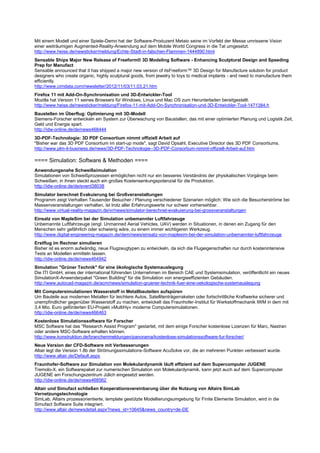 Mit einem Modell und einer Spiele-Demo hat der Software-Produzent Metaio seine im Vorfeld der Messe umrissene Vision
einer weiträumigen Augmented-Reality-Anwendung auf dem Mobile World Congress in die Tat umgesetzt.
http://www.heise.de/newsticker/meldung/Echte-Stadt-in-falschen-Flammen-1444890.html
Sensable Ships Major New Release of Freeform® 3D Modeling Software - Enhancing Sculptural Design and Speeding
Prep for Manufact
Sensable announced that it has shipped a major new version of itsFreeform™ 3D Design for Manufacture solution for product
designers who create organic, highly sculptural goods, from jewelry to toys to medical implants - and need to manufacture them
efficiently.
http://www.cimdata.com/newsletter/2012/11/03/11.03.21.htm
Firefox 11 mit Add-On-Synchronisation und 3D-Entwickler-Tool
Mozilla hat Version 11 seines Browsers für Windows, Linux und Mac OS zum Herunterladen bereitgestellt.
http://www.heise.de/newsticker/meldung/Firefox-11-mit-Add-On-Synchronisation-und-3D-Entwickler-Tool-1471384.h
Baustellen im Überflug: Optimierung mit 3D-Modell
Siemens-Forscher entwickeln ein System zur Überwachung von Baustellen, das mit einer optimierten Planung und Logistik Zeit,
Geld und Energie spart.
http://idw-online.de/de/news468444
3D-PDF-Technologie: 3D PDF Consortium nimmt offiziell Arbeit auf
"Bisher war das 3D PDF Consortium im start-up mode", sagt David Opsahl, Executive Director des 3D PDF Consortiums.
http://www.plm-it-business.de/news/3D-PDF-Technologie--3D-PDF-Consortium-nimmt-offiziell-Arbeit-auf.htm

==== Simulation: Software & Methoden ====
Anwendungsnahe Schweißsimulation
Simulationen von Schweißprozessen ermöglichen nicht nur ein besseres Verständnis der physikalischen Vorgänge beim
Schweißen; in ihnen steckt auch ein großes Kostensenkungspotenzial für die Produktion.
http://idw-online.de/de/event38038
Simulator berechnet Evakuierung bei Großveranstaltungen
Programm zeigt Verhalten Tausender Besucher / Planung verschiedener Szenarien möglich: Wie sich die Besucherströme bei
Massenveranstaltungen verhalten, ist trotz aller Erfahrungswerte nur schwer vorhersehbar.
http://www.virtual-reality-magazin.de/vr/news/simulator-berechnet-evakuierung-bei-grossveranstaltungen
Einsatz von MapleSim bei der Simulation unbemannter Luftfahrzeuge
Unbemannte Luftfahrzeuge (engl. Unmanned Aerial Vehicles, UAV) werden in Situationen, in denen ein Zugang für den
Menschen sehr gefährlich oder schwierig wäre, zu einem immer wichtigeren Werkzeug.
http://www.digital-engineering-magazin.de/dem/news/einsatz-von-maplesim-bei-der-simulation-unbemannter-luftfahrzeuge
Erstflug im Rechner simulieren
Bisher ist es enorm aufwändig, neue Flugzeugtypen zu entwickeln, da sich die Flugeigenschaften nur durch kostenintensive
Tests an Modellen ermitteln lassen.
http://idw-online.de/de/news464942
Simulation "Grüner Technik" für eine ökologische Systemauslegung
Die ITI GmbH, eines der international führenden Unternehmen im Bereich CAE und Systemsimulation, veröffentlicht ein neues
SimulationX-Anwenderpaket "Green Building" für die Simulation von energieeffizienten Gebäuden.
http://www.autocad-magazin.de/acm/news/simulation-gruener-technik-fuer-eine-oekologische-systemauslegung
Mit Computersimulationen Wasserstoff in Metallbauteilen aufspüren
Um Bauteile aus modernen Metallen für leichtere Autos, Satellitenträgerraketen oder fortschrittliche Kraftwerke sicherer und
unempfindlicher gegenüber Wasserstoff zu machen, entwickelt das Fraunhofer-Institut für Werkstoffmechanik IWM in dem mit
3,4 Mio. Euro geförderten EU-Projekt »MultiHy« moderne Computersimulationen.
http://idw-online.de/de/news466463
Kostenlose Simulationssoftware für Forscher
MSC Software hat das "Research Assist Program" gestartet, mit dem einige Forscher kostenlose Lizenzen für Marc, Nastran
oder andere MSC-Software erhalten können.
http://www.konstruktion.de/branchenmeldungen/panorama/kostenlose-simulationssoftware-fur-forscher/
Neue Version der CFD-Software mit Verbesserungen
Altair legt die Version 1.8b der Strömungssimulations-Software AcuSolve vor, die an mehreren Punkten verbessert wurde.
http://www.altair.de/Default.aspx
Fraunhofer-Software zur Simulation von Molekulardynamik läuft effizient auf dem Supercomputer JUGENE
Tremolo-X, ein Softwarepaket zur numerischen Simulation von Molekulardynamik, kann jetzt auch auf dem Supercomputer
JUGENE am Forschungszentrum Jülich eingesetzt werden.
http://idw-online.de/de/news468562
Altair und Simufact schließen Kooperationsvereinbarung über die Nutzung von Altairs SimLab
Vernetzungstechnologie
SimLab, Altairs prozessorientierte, template gestützte Modellierungsumgebung für Finite Elemente Simulation, wird in die
Simufact Software Suite integriert.
http://www.altair.de/newsdetail.aspx?news_id=10645&news_country=de-DE
 