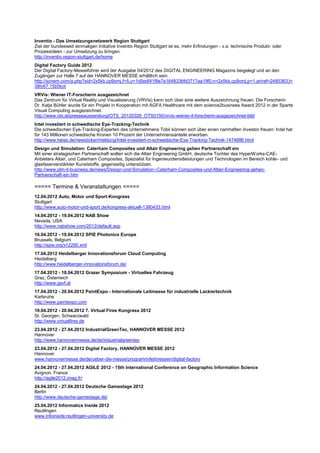 Inventio - Das Umsetzungsnetzwerk Region Stuttgart
Ziel der bundesweit einmaligen Initiative Inventio Region Stuttgart ist es, mehr Erfindungen - v.a. technische Produkt- oder
Prozessideen - zur Umsetzung zu bringen.
http://inventio.region-stuttgart.de/home
Digital Factory Guide 2012
Der Digital Factory-Messeführer wird der Ausgabe 04/2012 des DIGITAL ENGINEERING Magazins beigelegt und an den
Zugängen zur Halle 7 auf der HANNOVER MESSE erhältlich sein.
http://scnem.com/a.php?sid=2x5kb.cp9omj,f=5,u=1d5edf41f8e7e1648336fd3717aa19f0,n=2x5kb.cp9omj,p=1,artref=2485363,l=
38tv67.15b5kot
VRVis: Wiener IT-Forscherin ausgezeichnet
Das Zentrum für Virtual Reality und Visualisierung (VRVis) kann sich über eine weitere Auszeichnung freuen. Die Forscherin
Dr. Katja Bühler wurde für ein Projekt in Kooperation mit AGFA Healthcare mit dem science2business Award 2012 in der Sparte
Visual Computing ausgezeichnet.
http://www.ots.at/presseaussendung/OTS_20120326_OTS0150/vrvis-wiener-it-forscherin-ausgezeichnet-bild
Intel investiert in schwedische Eye-Tracking-Technik
Die schwedischen Eye-Tracking-Experten des Unternehmens Tobii können sich über einen namhaften Investor freuen: Intel hat
für 143 Millionen schwedische Kronen 10 Prozent der Unternehmensanteile erworben.
http://www.heise.de/newsticker/meldung/Intel-investiert-in-schwedische-Eye-Tracking-Technik-1474686.html
Design und Simulation: Caterham Composites und Altair Engineering gehen Partnerschaft ein
Mit einer strategischen Partnerschaft wollen sich die Altair Engineering GmbH, deutsche Tochter des HyperW orks-CAE-
Anbieters Altair, und Caterham Composites, Spezialist für Ingenieurdienstleistungen und Technologien im Bereich kohle- und
glasfaserverstärkter Kunststoffe, gegenseitig unterstützen.
http://www.plm-it-business.de/news/Design-und-Simulation--Caterham-Composites-und-Altair-Engineering-gehen-
Partnerschaft-ein.htm

===== Termine & Veranstaltungen =====
12.04.2012 Auto, Motor und Sport-Kongress
Stuttgart
http://www.auto-motor-und-sport.de/kongress-aktuell-1380433.html
14.04.2012 - 19.04.2012 NAB Show
Nevada, USA
http://www.nabshow.com/2012/default.asp
16.04.2012 - 19.04.2012 SPIE Photonics Europe
Brussels, Belgium
http://spie.org/x12290.xml
17.04.2012 Heidelberger Innovationsforum Cloud Computing
Heidelberg
http://www.heidelberger-innovationsforum.de/
17.04.2012 - 18.04.2012 Grazer Symposium - Virtuelles Fahrzeug
Graz, Österreich
http://www.gsvf.at
17.04.2012 - 20.04.2012 PaintExpo - Internationale Leitmesse für industrielle Lackiertechnik
Karlsruhe
http://www.paintexpo.com
19.04.2012 - 20.04.2012 7. Virtual Fires Kongress 2012
St. Georgen, Schwarzwald
http://www.virtualfires.de
23.04.2012 - 27.04.2012 IndustrialGreenTec, HANNOVER MESSE 2012
Hannover
http://www.hannovermesse.de/de/industrialgreentec
23.04.2012 - 27.04.2012 Digital Factory, HANNOVER MESSE 2012
Hannover
www.hannovermesse.de/de/ueber-die-messe/programm/leitmessen/digital-factory
24.04.2012 - 27.04.2012 AGILE 2012 - 15th International Conference on Geographic Information Science
Avignon, France
http://agile2012.imag.fr/
24.04.2012 - 27.04.2012 Deutsche Gamestage 2012
Berlin
http://www.deutsche-gamestage.de/
25.04.2012 Informatics Inside 2012
Reutlingen
www.infoinside.reutlingen-university.de
 