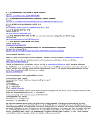 28.11.2012 Sonderthema Simulation & VR auf der Euromold
Frankfurt
http://www.euromold.com/index.php?id=36&l=1%2527
29.11.2012 Modellbildung und Simulation dynamischer Systeme Workshop
Paderborn
http://www.ipt.fraunhofer.de/Termine/Veranstaltungen/20121129WorkshopModellbildung.jsp
02.12.2012 - 04.12.2012 ACM SIGGRAPH VRCAI 2012
Singapore
http://conference.ntu.edu.sg/vrcai2012/Pages/AboutVRCAI2012.aspx
03.12.2012 - 06.12.2012 I/ITSEC 2012
Orlando, Florida, USA
http://www.iitsec.org/Pages/default.aspx
10.12.2012 - 12.12.2012 VRST 2012: The 18th acm symposium on virtual reality software and technology
Toronto, Canada
http://graphics.science.uoit.ca/vrst2012/Welcome.html
11.12.2012 - 13.12.2012 POWER-GEN International
Orlando, Florida, USA
www.power-gen.com/index.html
12.12.2012 TOP-Workshop: Virtuelle Technologie und Simulation im Entwicklungsprozess
Weinstadt, Bernd Kußmaul GmbH
http://top-online.de/veranstaltung/virtuelle-technologie-und-simulation-im-entwicklungsprozess

===== Service & Kontakt =====
Haben Sie Fragen und Anregungen zu unserem Newsletter? Wir freuen uns über Ihr Feedback: newsletter@vdc-fellbach.de
VDC Mitglieder können über den Newsletter ihre Unternehmensnachrichten veröffentlichen. Einfach eine E-Mail an
achim.czaykowska@vdc-fellbach.de.
Falls Sie den Newsletter nicht mehr erhalten möchten, bitte Mail an newsletter@vdc-fellbach.de, Betreff: Newsletter abbestellen.
Das VDC Fellbach ist ein starker Partner. Immer dann, wenn Sie in Sachen Virtual Engineering nicht mehr weiter wissen, finden Sie in
unserem Netzwerk einen adäquaten Ansprechpartner und die passende Lösung für Ihre Aufgabe. Deshalb kontaktieren Sie uns oder
werden Sie einfach Mitglied im VDC. Und vieles wird machbar.
http://www.vdc-fellbach.de/

===== Impressum & Haftungsausschluss =====
Virtual Dimension Center Fellbach
Kompetenzzentrum Virtuelle Realität und Kooperatives Engineering w.V.
Auberlenstr. 13
70736 Fellbach
Tel.: 0711/58 53 09-0
Fax: 0711/58 53 09-19
E-Mail: info@vdc-fellbach.de
Genehmigt als wirtschaftlicher Verein durch das Regierungspräsidium Stuttgart unter dem Namen „VirCE – Kompetenzzentrum Virtuelle
Realität und Kooperatives Engineering“ (Az. 15-1113-1/VirCE).
Vertretungsberechtigt durch: Vorstandsvorsitzender Christoph Palm,
Oberbürgermeister Stadt Fellbach
Geschäftsführer: Dr. Christoph Runde
Umsatz-Steuer-Nr.: DE2229031320
Alle Beiträge im Newsletter wurden mit Sorgfalt recherchiert und zusammengestellt. Eine Haftung für fehlerhafte oder unrichtige
Informationen wird ausgeschlossen. Das Virtual Dimension Center (VDC) übernimmt keinerlei Gewähr für die Aktualität, Korrektheit,
Vollständigkeit oder Qualität der bereitgestellten Informationen. Haftungsansprüche gegen das VDC, welche sich auf Schäden materieller
oder ideeller Art beziehen, die durch die Nutzung oder Nichtnutzung der dargebotenen Informationen bzw. durch die Nutzung fehlerhafter
und unvollständiger Informationen verursacht wurden, sind grundsätzlich ausgeschlossen. Das VDC hat in seinem Newsletter Links zu
externen Internetseiten gelegt. Das VDC hat hierauf keinerlei Einfluss und macht sich diese Inhalte nicht zu Eigen. Für die Inhalte der
verlinkten Seiten ist stets der jeweilige Anbieter oder Betreiber der Seiten verantwortlich.
 