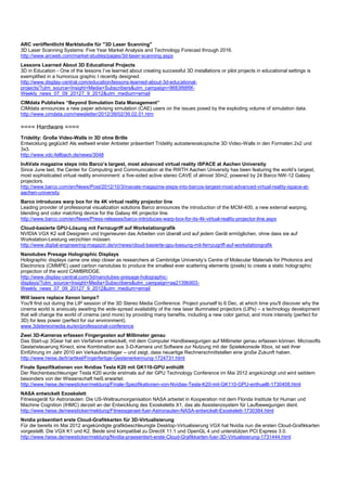 ARC veröffentlicht Marktstudie für "3D Laser Scanning"
3D Laser Scanning Systems: Five Year Market Analysis and Technology Forecast through 2016.
http://www.arcweb.com/market-studies/pages/3d-laser-scanning.aspx
Lessons Learned About 3D Educational Projects
3D in Education - One of the lessons I’ve learned about creating successful 3D installations or pilot projects in educational settings is
exemplified in a humorous graphic I recently designed.
http://www.display-central.com/education/lessons-learned-about-3d-educational-
projects/?utm_source=Insight+Media+Subscribers&utm_campaign=9683f88f9f-
Weekly_news_07_09_20127_9_2012&utm_medium=email
CIMdata Publishes “Beyond Simulation Data Management”
CIMdata announces a new paper advising simulation (CAE) users on the issues posed by the exploding volume of simulation data.
http://www.cimdata.com/newsletter/2012/39/02/39.02.01.htm

==== Hardware ====
Tridelity: Große Video-Walls in 3D ohne Brille
Entwicklung geglückt! Als weltweit erster Anbieter präsentiert Tridelity autostereoskopische 3D Video-Walls in den Formaten 2x2 und
3x3.
http://www.vdc-fellbach.de/news/3048
InAVate magazine steps into Barco’s largest, most advanced virtual reality iSPACE at Aachen University
Since June last, the Center for Computing and Communication at the RWTH Aachen University has been featuring the world’s largest,
most sophisticated virtual reality environment: a five-sided active stereo CAVE of almost 30m2, powered by 24 Barco NW-12 Galaxy
projectors.
http://www.barco.com/en/News/Post/2012/10/3/inavate-magazine-steps-into-barcos-largest-most-advanced-virtual-reality-ispace-at-
aachen-university
Barco introduces warp box for its 4K virtual reality projector line
Leading provider of professional visualization solutions Barco announces the introduction of the MCM-400, a new external warping,
blending and color matching device for the Galaxy 4K projector line.
http://www.barco.com/en/News/Press-releases/barco-introduces-warp-box-for-its-4k-virtual-reality-projector-line.aspx
Cloud-basierte GPU-Lösung mit Fernzugriff auf Workstationgrafik
NVIDIA VGX K2 soll Designern und Ingenieuren das Arbeiten von überall und auf jedem Gerät ermöglichen, ohne dass sie auf
Workstation-Leistung verzichten müssen.
http://www.digital-engineering-magazin.de/vr/news/cloud-basierte-gpu-loesung-mit-fernzugriff-auf-workstationgrafik
Nanotubes Presage Holographic Displays
Holographic displays came one step closer as researchers at Cambridge University’s Centre of Molecular Materials for Photonics and
Electronics (CMMPE) used carbon nanotubes to produce the smallest ever scattering elements (pixels) to create a static holographic
projection of the word CAMBRIDGE.
http://www.display-central.com/3d/nanotubes-presage-holographic-
displays/?utm_source=Insight+Media+Subscribers&utm_campaign=aa2139b903-
Weekly_news_07_09_20127_9_2012&utm_medium=email
Will lasers replace Xenon lamps?
You'll find out during the LIP session of the 3D Stereo Media Conference. Project yourself to 6 Dec, at which time you'll discover why the
cinema world is anxiously awaiting the wide-spread availability of the new laser illuminated projectors (LIPs) – a technology development
that will change the world of cinema (and more) by providing many benefits, including a new color gamut, and more intensity (perfect for
3D) for less power (perfect for our environment).
www.3dstereomedia.eu/en/professional-conference
Zwei 3D-Kameras erfassen Fingergesten auf Millimeter genau
Das Start-up 3Gear hat ein Verfahren entwickelt, mit dem Computer Handbewegungen auf Millimeter genau erfassen können. Microsofts
Gestensteuerung Kinect, eine Kombination aus 3-D-Kamera und Software zur Nutzung mit der Spielekonsole Xbox, ist seit ihrer
Einführung im Jahr 2010 ein Verkaufsschlager – und zeigt, dass neuartige Rechnerschnittstellen eine große Zukunft haben.
http://www.heise.de/tr/artikel/Fingerfertige-Gestenerkennung-1724731.html
Finale Spezifikationen von Nvidias Tesla K20 mit GK110-GPU enthüllt
Der Rechenbeschleuniger Tesla K20 wurde erstmals auf der GPU Technology Conference im Mai 2012 angekündigt und wird seitdem
besonders von der Wissenschaft heiß erwartet.
http://www.heise.de/newsticker/meldung/Finale-Spezifikationen-von-Nvidias-Tesla-K20-mit-GK110-GPU-enthuellt-1730408.html
NASA entwickelt Exoskelett
Fitnessgerät für Astronauten: Die US-Weltraumorganisation NASA arbeitet in Kooperation mit dem Florida Institute for Human und
Machine Cognition (IHMC) derzeit an der Entwicklung des Exoskeletts X1, das als Assistenzsystem für Laufbewegungen dient.
http://www.heise.de/newsticker/meldung/Fitnessgeraet-fuer-Astronauten-NASA-entwickelt-Exoskelett-1730384.html
Nvidia präsentiert erste Cloud-Grafikkarten für 3D-Virtualisierung
Für die bereits im Mai 2012 angekündigte grafikbeschleunigte Desktop-Virtualisierung VGX hat Nvidia nun die ersten Cloud-Grafikkarten
vorgestellt. Die VGX K1 und K2. Beide sind kompatibel zu DirectX 11.1 und OpenGL 4 und unterstützen PCI Express 3.0.
http://www.heise.de/newsticker/meldung/Nvidia-praesentiert-erste-Cloud-Grafikkarten-fuer-3D-Virtualisierung-1731444.html
 