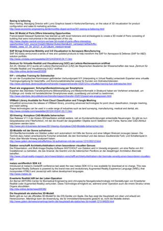 Seeing is believing
Marc Herling, Managing Director with Lumo Graphics based in Karlsruhe/Germany, on the value of 3D visualization for product
configuration and sales & marketing activities.
http://www.economic-engineering.de/de/monthly-digest-archive/351-seeing-is-believing.html
New 3D Model of Paris Offers Interesting Opportunities
France-based Dassault Systemes has teamed up with local historians and archeologists to create a 3D model of Paris consisting of
building that were instrumental in the development of the city.
http://www.display-central.com/pro-av/new-3d-model-of-paris-offers-interesting-
opportunities/?utm_source=Insight+Media+Subscribers&utm_campaign=a05acfcf6c-
Weekly_news_07_09_20127_9_2012&utm_medium=email
SAP Brings Enterprise Mobility and 3-D Visualization to Aerospace Manufacturing
SAP AG today announced a series of new and updated products to help transform the SAP for Aerospace & Defense (SAP for A&D)
solution portfolio.
http://www.cimdata.com/newsletter/2012/43/04/43.04.11.htm
Zentrum für Virtuelle Realität und Visualisierung (V2C) am Leibniz-Rechenzentrum eröffnet
Am 25. Oktober 2012 wurde am Leibniz-Rechenzentrum (LRZ) der Bayerischen Akademie der Wissenschaften das neue „Zentrum für
Virtuelle Realität und Visualisierung (V2C)“ eröffnet.
http://idw-online.de/de/news503559
IVY – virtuelles Training für Dolmetscher
Im von der Europäischen Kommission geförderten Verbundprojekt IVY (Interpreting in Virtual Reality) entwickeln Experten eine virtuelle
Trainingsumgebung für Geschäfts- und Kommunaldolmetscher sowie für Kunden von Dolmetschdiensten.
http://www.steinbeis.de/en/publications/transfer-magazine/transfer-032012/ivy-virtuelles-training-fuer-dolmetscher.html
Passt wie angegossen: Schuhgrößenbestimmung per Smartphone
Experten des Steinbeis-Transferzentrums Bildverarbeitung und Medizininformatik in Stralsund haben ein Verfahren entwickelt, um
Fußlänge und -breite mit handelsüblichen Smartphones exakt, zuverlässig und schnell zu bestimmen.
http://www.steinbeis.de/publikationen/transfermagazin/transfer-032012/passt-wie-angegossen.html
VRMesh Library Available for Point Cloud Classification and Triangle Meshing
VirtualGrid announces the release of VRMesh library, providing advanced technologies for point cloud classification, triangle meshing,
and mesh editing.
These technologies can be used in a wide range of industries such as land surveying, manufacturing, medical and dental, etc.
http://www.cimdata.com/newsletter/2012/41/03/41.03.11.htm
3D-Viewing: Komplexe CAD-Modelle beherrschen
Das Release V11.3 der Kisters 3DViewStation enthält weitere, nah an Kundenanforderungen entwickelte Neuerungen. So gibt es nun
beispielsweise eine Filterfunktion, mit der die Anzahl der dargestellten Objekte durch Selektion nach Farbe, Name oder CAD-Attribut
reduzieren werden kann.
http://www.plm-it-business.de/news/3D-Viewing--Komplexe-CAD-Modelle-beherrschen.htm
3D-Modelle mit der Sonne aufnehmen
3D-Oberflächenmodelle von Städten sollen sich automatisch mit Hilfe der Sonne und einer billigen Webcam erzeugen lassen. Die
Technik dazu haben amerikanische Forscher entwickelt, die den Sonnenlauf und das daraus resultierende Farb- und Schattenspiel in
Fotos über Monate hinweg analysiert haben.
http://www.golem.de/news/zeitrafferfotos-3d-aufnahmen-mit-der-sonne-1210-95212.html
Dataton verschafft Architekturliebhabern einen besonderen visuellen Genuss
Die Präsentation- und Multi-Image-Display-Software WATCHOUT von Dataton wird in Venedig eingesetzt, um eine Reihe von AV-
Installationen zu betreiben, die das Arsenal, die Giardini und die italienischen Pavillons an der diesjährigen Architektur-Biennale
betreffen.
http://www.virtual-reality-magazin.de/vr/news/dataton-verschafft-architekturliebhabern-der-biennale-venedig-einen-besonderen-visuellen-
gen
metaio veröffentlich SDK 4.0
Introduced at metaio's insideAR conference last week the new metaio SDK 4.0 is now available for download at no charge. This new
Augmented Reality Software is powered by the brand-new and revolutionary Augmented Reality Experience Language (AREL) that
incorporates HTML5 and Javascript with native development languages.
http://www.metaio.de
Erweiterte Realität hilft bei der Leber-Operation
Am Berner ARTORG Center for Biomedical Engineering wird chirurgische Navigationstechnologie mit Darstellungen von Erweiterter
Realität (oder Augmented Reality) verbunden. Diese Technologie ermöglicht es, während einer Operation auch die innere Struktur eines
Organs abzubilden.
http://idw-online.de/de/news500382
Die Hauptstadt als statisches 3D-Modell
Berlin gibt es nun als offizielles 3D-Modell für die iOS-Geräte von Apple. Die App zeigt die Hauptstadt von oben und erlaubt ein
Hereinzoomen. Allerdings kann die Anwendung, die für Immobilieninteressierte gedacht ist, nicht die Modelle drehen.
http://www.golem.de/news/smartmap-berlin-die-hauptstadt-als-statisches-3d-modell-1210-94929.html
 