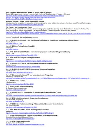 Sony Enters the Medical Display Market by Buying Stake in Olympus
Sony and Olympus have announced a partnership in the form of Sony buying an 11% stake in Olympus.
http://www.display-central.com/3d/sony-enters-the-medical-display-market-by-buying-stake-in-
olympus/?utm_source=Insight+Media+Subscribers&utm_campaign=a05acfcf6c-
Weekly_news_07_09_20127_9_2012&utm_medium=email
Autodesk Acquires Qontext Social Collaboration Platform
Autodesk Inc., has completed the acquisition of Qontext, enterprise social collaboration software, from India-based Pramati Technologies.
http://www.cimdata.com/newsletter/2012/40/04/40.04.02.htm
The Foundry And Luxology Join Forces
Combined group will provide a new avenue for computer graphics production. Leading visual effects software developer, The Foundry,
today announced its merger with Luxology. The two companies are a great fit in terms of technology and markets.
http://www.display-central.com/3d/the-foundry-and-luxology-join-
forces/?utm_source=Insight+Media+Subscribers&utm_campaign=9683f88f9f-Weekly_news_07_09_20127_9_2012&utm_medium=email

===== Termine & Veranstaltungen =====
01.11.2012 - 02.11.2012 ConVR - 12th International Conference on Construction Applications of Virtual Reality
Taipeh, Taiwan
http://www.convr2012.com
05.11.2012 Cinteg Factory Design Days 2012
Göppingen
http://www.cinteg.de
05.11.2012 - 08.11.2012 ISMAR 2012 - International Symposium on Mixed and Augmented Reality
Atlanta, USA
http://conference.researchbib.com/?eventid=14166
06.11.2012 - 07.11.2012 Digitale Fabrik@Produktion
Regensburg
http://www.sv-veranstaltungen.de/8-fachkongress-digitale-fabrikproduktion/
06.11.2012 - 08.11.2012 VISION Internationale Fachmesse für Bildverarbeitung
Stuttgart, Messe
www.messe-stuttgart.de/cms/vision2012_messe.0.html
06.11.2012 - 08.11.2012 AIRTEC 2012- International Aerospace Supply Fair
Frankfurt/Main
http://www.airtec.aero/index.php?id=2&L=1
07.11.2012 Industriearbeitskreis VR und Laserscanning im Anlagenbau
Magdeburg, Fraunhofer IFF
http://www.vdc-fellbach.de/files/Veranstaltungen/2012-11-07%20VR-Laserscanning-Anlagenbau/121107%20IAK%20VR-Laserscan.zip
07.11.2012 Feynsinn sichtbar
Fürstenfeldbruck
http://www.feynsinn.eu/daten/Sichtbar_2012/
07.11.2012 3D in der Produktentwicklung
St. Georgen, Technologiezentrum
http://www.vdc-tz-stgeorgen.de/
07.11.2012 - 08.11.2012 23. Usermeeting für Kunden des Softwareherstellers Camos
Pforzheim
http://www.camos.de/de/news-aktuelles-informationen/presse/20120910-camos-User-treffen-sich-in-Pforzheim.php
08.11.2012 18. Industriearbeitskreis Kooperation im Anlagenbau
Fraunhofer IFF, Magdeburg
http://www.iak-anlagenbau.de
08.11.2012 3D in der Produktentwicklung - 10 Jahre Virtual Dimension Center Initiative
VDC TZ St. Georgen
http://www.vdc-tz-stgeorgen.de/index.php?id=393
12.11.2012 - 14.11.2012 VMV - Vision, Modeling and Visualization
Magdeburg
http://wwwisg.cs.uni-magdeburg.de/visual/index.php?article_id=210&clang=0
13.11.2012 VDI-Expertenforum: "Digitale Prozessketten in der Medizintechnik"
Düsseldorf, Maritim-Hotel Düsseldorf-Airport
http://www.vdi.de/Digitale-Prozessketten-2012
13.11.2012 14. Zuliefertag Automobil
Stuttgart, Haus der Wirtschaft
http://www.rkw-bw.de/termine/Automobilzulieferertag2012.php
 