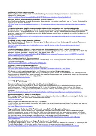 InterSense introduces the InertiaCube4
Continuing the success that has made the InertiaCube family of sensors an industry standard, we are proud to announce the
release of the InertiaCube4.
http://www.est-kl.com/home/newsdetails/datum/2012/11/15/intersense-introduces-the-inertiacube4.html
SensAble replaces the Phantom Desktop with the Phantom Desktop-e
SensAble Phantom Desktop SensAble Group, part of Geopmagic Inc. informed us, that effective now the Phantom Desktop will be
replaced by the Phantom Desktop-e.
http://www.est-kl.com/home/newsdetails/datum/2012/11/22/sensable-replaces-the-phantom-desktop-with-the-phantom-desktop-
e.html
LED-Projektionssystem mit WQXGA-Auflösung für anspruchsvolle Simulations- und Trainingsanwendungen
Christie, ein Unternehmen für Displays im Bereich Simulationsprojektion und Visualisierung, präsentiert LED-Projektionstechnologie
auf neuem Niveau – mit der Einführung der neuen Systeme Christie Matrix StIM WQ und Christie Matrix SIM WQ, den weltweit
ersten voll integrierten LED-Projektionssystemen mit WQXGA-Auflösung speziell für die derzeit anspruchsvollsten Simulations- und
Trainingsanwendungen.
http://www.virtual-reality-magazin.de/vr/news/led-projektionssystem-mit-wqxga-aufloesung-fuer-anspruchsvolle-simulations-und-
trainingsanwe
3D-Drucker in allen Größen, leitfähiger Kunststoff
Der Markt für bezahlbare 3D-Drucker ist in Bewegung, auf der Euromold wurden neue Geräte vorgestellt und jeden Tag kommen
neue Ankündigungen herein.
http://www.heise.de/hardware-hacks/meldung/Gemischtes-Hack-3D-Drucker-in-allen-Groessen-leitfaehiger-Kunststoff-
1763679.html
Polhemus Releases G4 Accessory PowerTRAK 360, the Handheld Device that Tracks Position and Orientation
Polhemus PowerTRACK 360 Polhemus, the industry leader in electromagnetic motion tracking, has released the PowerTRAK 360,
a powerful handheld device that's equipped with a user defined button pack.
http://www.est-kl.com/home/newsdetails/datum/2012/10/22/polhemus-releases-g4-accessory-powertrak-360TMthe-handheld-
device-that-tracks-position-and-orie.html
Ganz neues Interface für die Computernutzung?
Ein neues Konzept aus dem MIT Media Lab könnte Schreibtische in Touch Screens verwandeln und ein neues Interface für die
Computernutzung werden.
http://www.heise.de/tr/artikel/So-ein-Armleuchter-1763087.html
Euromold: 3D-Drucker für den Hausgebrauch
3D-Druck ist angesagt, einfach und gehört auf jeden Schreibtisch.
http://www.heise.de/newsticker/meldung/Euromold-3D-Drucker-fuer-den-Hausgebrauch-1759129.html
Wie Sensoren und Computer das Verhalten von Menschen erkennen und Umgebungen steuern
Dass Anwender Computerprogramme mittels Bewegungen oder gar Gesten steuern, ist bereits alltäglich. Die dafür notwendigen
Sensoren sitzen in Mobiltelefonen, Tablet-Computern und modernen Spielekonsolen. Viel schwieriger ist jedoch, per Computer das
Verhalten eines Menschen zu erkennen und zu deuten.
http://idw-online.de/de/news508889

==== VR- & Vis-Software ====
Betriebsverhalten und Leistung frühzeitig virtuell beurteilen und optimieren
ESI Group, ein Anbieter von Lösungen im Bereich der virtuellen Prototypenerstellung für die Fertigungsbranche, gibt die
Veröffentlichung der Virtual Performance Solution (VPS) Version 2012 bekannt. Mit dieser Lösung können ESI–Kunden
Betriebsverhalten und Leistung eines zukünftigen Produkts bereits frühzeitig im Entwicklungsprozess virtuell beurteilen und
optimieren.
http://www.virtual-reality-magazin.de/vr/news/betriebsverhalten-und-leistung-fruehzeitig-virtuell-beurteilen-und-optimieren
Visualisierungsformat JT als ISO 14306 akzeptiert
Ohne leichtgewichtige Formate wäre heute die Zusammenarbeit zwischen Herstellern und Zulieferern nicht möglich. Doch je mehr
Player im Spiel sind, umso höher ist der Bedarf nach einem Standard.
http://www.prostep.org
Introducing the new Metaio Creator with Cloud Capabilities
Drag and drop to augment content in just minutes, and manage that same content through the Metaio Cloud without ever having to
submit an app update.
http://www.metaio.com/products/creator/
Augmented/Virtual Reality: ManuVAR-Projekt könnte manuelle Arbeit in Europa revolutionieren
Zehn Projektpartner aus acht Ländern haben in dem Projekt ManuVAR eine Lösung erarbeitet, wie manuelle Arbeit über alle
Industrien hinweg besser genutzt werden kann. Sie wollen damit einen zeitgerechten und systematischen Ausweg dafür finden,
dass manuelle Arbeit - als sehr teure und wichtige Komponente jedes Herstellungsprozesses - durch Globalisierung, Outsourcing
und das zunehmende Durchschnittsalter der Erwerbstätigen immer schwieriger zu organisieren wird.
http://www.plm-it-business.de/news/Augmented-Virtual-Reality--ManuVAR-Projekt-koennte-manuelle-Arbeit-in-Europa-
revolutionieren.htm
Pures Land: Buddhistische Kunst der Mogao-Grotten immersiv visualisiert
Die Besucher der Ausstellung „Pures Land: Inside the Mogao Grottoes at Dunhuang“ während der Feiern des 25. Jahrestages der
Arthur M. Sackler Gallery in Washington werden Zeuge einer noch nie gesehenen immersiven Anwendung.
http://www.virtual-reality-magazin.de/vr/news/pure-land-buddhistische-kunst-der-mogao-grotten-immersiv-visualisiert
 