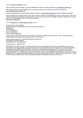 ===== Service & Kontakt =====
Haben Sie Fragen und Anregungen zu unserem Newsletter? Wir freuen uns über Ihr Feedback: newsletter@vdc-fellbach.de
VDC Mitglieder können über den Newsletter ihre Unternehmensnachrichten veröffentlichen. Einfach eine E-Mail an
achim.czaykowska@vdc-fellbach.de.
Falls Sie den Newsletter nicht mehr erhalten möchten, bitte Mail an newsletter@vdc-fellbach.de, Betreff: Newsletter abbestellen.
Das VDC Fellbach ist ein starker Partner. Immer dann, wenn Sie in Sachen Virtual Engineering nicht mehr weiter wissen, finden Sie in
unserem Netzwerk einen adäquaten Ansprechpartner und die passende Lösung für Ihre Aufgabe. Deshalb kontaktieren Sie uns oder
werden Sie einfach Mitglied im VDC. Und vieles wird machbar.
http://www.vdc-fellbach.de/

===== Impressum & Haftungsausschluss =====
Virtual Dimension Center Fellbach
Kompetenzzentrum Virtuelle Realität und Kooperatives Engineering w.V.
Auberlenstr. 13
70736 Fellbach
Tel.: 0711/58 53 09-0
Fax: 0711/58 53 09-19
E-Mail: info@vdc-fellbach.de
Genehmigt als wirtschaftlicher Verein durch das Regierungspräsidium Stuttgart unter dem Namen „VirCE – Kompetenzzentrum
Virtuelle Realität und Kooperatives Engineering“ (Az. 15-1113-1/VirCE).
Vertretungsberechtigt durch: Vorstandsvorsitzender Christoph Palm,
Oberbürgermeister Stadt Fellbach
Geschäftsführer: Dr. Christoph Runde
Umsatz-Steuer-Nr.: DE2229031320
Alle Beiträge im Newsletter wurden mit Sorgfalt recherchiert und zusammengestellt. Eine Haftung für fehlerhafte oder unrichtige
Informationen wird ausgeschlossen. Das Virtual Dimension Center (VDC) übernimmt keinerlei Gewähr für die Aktualität, Korrektheit,
Vollständigkeit oder Qualität der bereitgestellten Informationen. Haftungsansprüche gegen das VDC, welche sich auf Schäden
materieller oder ideeller Art beziehen, die durch die Nutzung oder Nichtnutzung der dargebotenen Informationen bzw. durch die
Nutzung fehlerhafter und unvollständiger Informationen verursacht wurden, sind grundsätzlich ausgeschlossen. Das VDC hat in seinem
Newsletter Links zu externen Internetseiten gelegt. Das VDC hat hierauf keinerlei Einfluss und macht sich diese Inhalte nicht zu Eigen.
Für die Inhalte der verlinkten Seiten ist stets der jeweilige Anbieter oder Betreiber der Seiten verantwortlich.
 