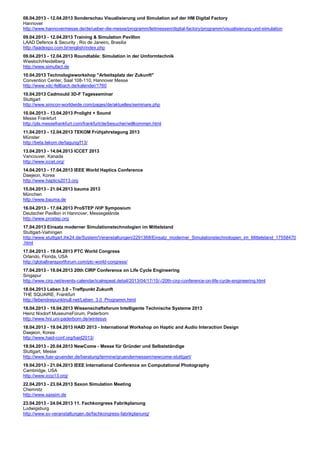 08.04.2013 - 12.04.2013 Sonderschau Visualisierung und Simulation auf der HM Digital Factory
Hannover
http://www.hannovermesse.de/de/ueber-die-messe/programm/leitmessen/digital-factory/programm/visualisierung-und-simulation
09.04.2013 - 12.04.2013 Training & Simulation Pavillon
LAAD Defence & Security , Rio de Janeiro, Brasilia
http://laadexpo.com.br/english/index.php
09.04.2013 - 12.04.2013 Roundtable: Simulation in der Umformtechnik
Wiesloch/Heidelberg
http://www.simufact.de
10.04.2013 Technologieworkshop "Arbeitsplatz der Zukunft"
Convention Center, Saal 108-110, Hannover Messe
http://www.vdc-fellbach.de/kalender/1760
10.04.2013 Cadmould 3D-F Tagesseminar
Stuttgart
http://www.simcon-worldwide.com/pages/de/aktuelles/seminare.php
10.04.2013 - 13.04.2013 Prolight + Sound
Messe Frankfurt
http://pls.messefrankfurt.com/frankfurt/de/besucher/willkommen.html
11.04.2013 - 12.04.2013 TEKOM Frühjahrstagung 2013
Münster
http://beta.tekom.de/tagung/f13/
13.04.2013 - 14.04.2013 ICCET 2013
Vancouver, Kanada
http://www.iccet.org/
14.04.2013 - 17.04.2013 IEEE World Haptics Conference
Daejeon, Korea
http://www.haptics2013.org
15.04.2013 - 21.04.2013 bauma 2013
München
http://www.bauma.de
16.04.2013 - 17.04.2013 ProSTEP iViP Symposium
Deutscher Pavillon in Hannover, Messegelände
http://www.prostep.org
17.04.2013 Einsatz moderner Simulationstechnologien im Mittelstand
Stuttgart-Vaihingen
http://www.stuttgart.ihk24.de/System/Veranstaltungen/2291368/Einsatz_moderner_Simulationstechnologien_im_Mittelstand_17558470
.html
17.04.2013 - 19.04.2013 PTC World Congress
Orlando, Florida, USA
http://globaltransportforum.com/ptc-world-congress/
17.04.2013 - 19.04.2013 20th CIRP Conference on Life Cycle Engineering
Singapur
http://www.cirp.net/events-calendar/icalrepeat.detail/2013/04/17/15/-/20th-cirp-conference-on-life-cycle-engineering.html
18.04.2013 Leben 3.0 - Treffpunkt Zukunft
THE SQUAIRE, Frankfurt
http://lebendreipunktnull.net/Leben_3.0_Programm.html
18.04.2013 - 19.04.2013 Wissenschaftsforum Intelligente Technische Systeme 2013
Heinz Nixdorf MuseumsForum, Paderborn
http://www.hni.uni-paderborn.de/wintesys
18.04.2013 - 19.04.2013 HAID 2013 - International Workshop on Haptic and Audio Interaction Design
Daejeon, Korea
http://www.haid-conf.org/haid2013/
19.04.2013 - 20.04.2013 NewCome - Messe für Gründer und Selbstständige
Stuttgart, Messe
http://www.fuer-gruender.de/beratung/termine/gruendermessen/newcome-stuttgart/
19.04.2013 - 21.04.2013 IEEE International Conference on Computational Photography
Cambridge, USA
http://www.iccp13.org/
22.04.2013 - 23.04.2013 Saxon Simulation Meeting
Chemnitz
http://www.saxsim.de
23.04.2013 - 24.04.2013 11. Fachkongress Fabrikplanung
Ludwigsburg
http://www.sv-veranstaltungen.de/fachkongress-fabrikplanung/
 
