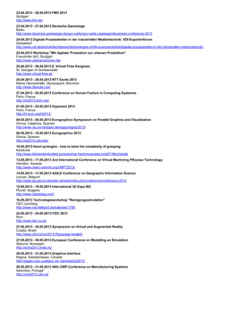 23.04.2013 - 26.04.2013 FMX 2013
Stuttgart
http://www.fmx.de/
23.04.2013 - 27.04.2013 Deutsche Gamestage
Berlin
http://www.deutsche-gamestage.de/quo-vadis/quo-vadis-creategamebusiness-conference-2013
24.04.2013 Digitale Prozessketten in der industriellen Medizintechnik: VDI-Expertenforum
Düsseldorf
http://www.vdi.de/technik/fachthemen/technologies-of-life-sciences/artikel/digitale-prozessketten-in-der-industriellen-medizintechnik/
25.04.2013 Workshop "Mit digitaler Produktion zur urbanen Produktion"
Fraunhofer IAO, Stuttgart
http://www.urbanproduction.de/
25.04.2013 - 26.04.2013 8. Virtual Fires Kongress
St. Georgen im Schwarzwald
http://www.virtual-fires.de
25.04.2013 - 26.04.2013 RTT Excite 2013
Kleine Olympiahalle, Olympiapark, München
http://www.rttexcite.com
27.04.2013 - 02.05.2013 Conference on Human Factors in Computing Systemes
Paris, France
http://chi2013.acm.org/
01.05.2013 - 03.05.2013 Hypertext 2013
Paris, France
http://ht.acm.org/ht2013/
04.05.2013 - 05.05.2013 Eurographics Symposium on Parallel Graphics and Visualization
Girona, Catalonia, Spanien
http://www.vis.uni-stuttgart.de/egpgv/egpgv2013/
06.05.2013 - 10.05.2013 Eurographics 2013
Girona, Spanien
http://eg2013.udg.edu/
10.05.2013 Hand synergies - how to tame the complexity of grasping
Karslruhe
http://www.thehandembodied.eu/workshop-hand-synergies-icra2013#schedule
13.05.2013 - 17.05.2013 2nd International Conference on Virtual Machining PRocess Technology
Hamilton, Kanada
http://www.nserc-canrimt.org/VMPT2013/
14.05.2013 - 17.05.2013 AGILE Conference on Geographic Information Science
Leuven, Belgium
http://agile.gis.geo.tu-dresden.de/web/index.php/conference/conference-2013
15.05.2013 - 19.05.2013 International 3D Expo BG
Plovdir, Bulgaria
http://www.3dexpobg.com/
16.05.2013 Technologieworkshop "Reinigungssimulation"
CEC Leonberg
http://www.vdc-fellbach.de/kalender/1798
22.05.2013 - 24.05.2013 ITEC 2013
Rom
http://www.itec.co.uk/
27.05.2013 - 30.05.2013 Symposium on Virtual and Augmented Reality
Cuiabá, Brasil
http://www.ufmt.br/svr2013/?language=english
27.05.2013 - 30.05.2013 European Conference on Modelling an Simulation
Ålesund, Norwegen
http://ecms2013.hials.no/
29.05.2013 - 31.05.2013 Graphics Interface
Regina, Saskatchewan, Canada
http://pages.cpsc.ucalgary.ca/~samavati/gi2013/
29.05.2013 - 31.05.2013 46th CIRP Conference on Manufacturing Systems
Sesimbra, Portugal
http://cms2013.ceni.pt/
 