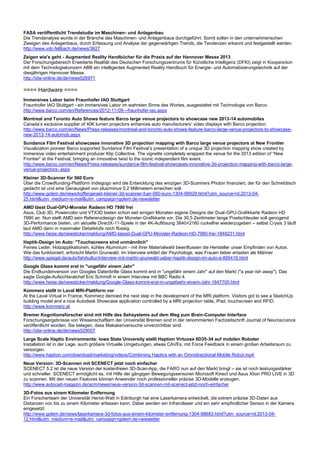 FASA veröffentlicht Trendstudie im Maschinen- und Anlagenbau
Die Trendanalyse wurde in der Branche des Maschinen- und Anlagenbaus durchgeführt. Somit sollen in den unternehmerischen
Zweigen des Anlagenbaus, durch Erfassung und Analyse der gegenwärtigen Trends, die Tendenzen erkannt und festgestellt werden.
http://www.vdc-fellbach.de/news/3627
Zeigen wie's geht - Augmented Reality Handbücher für die Praxis auf der Hannover Messe 2013
Der Forschungsbereich Erweiterte Realität des Deutschen Forschungszentrums für Künstliche Intelligenz (DFKI) zeigt in Kooperation
mit dem Technologiekonzern ABB ein intelligentes Augmented Reality Handbuch für Energie- und Automatisierungstechnik auf der
diesjährigen Hannover Messe.
http://idw-online.de/de/news526971
==== Hardware ====
Immersives Labor beim Fraunhofer IAO Stuttgart
Fraunhofer IAO Stuttgart - ein immersives Labor im wahrsten Sinne des Wortes, ausgestattet mit Technologie von Barco.
http://www.barco.com/en/References/2012-11-09---fraunhofer-iao.aspx
Montreal and Toronto Auto Shows feature Barco large venue projectors to showcase new 2013-14 automobiles
Canada’s exclusive supplier of 40K lumen projectors enhances auto manufacturers’ video displays with Barco projection.
http://www.barco.com/en/News/Press-releases/montreal-and-toronto-auto-shows-feature-barco-large-venue-projectors-to-showcase-
new-2013-14-automob.aspx
Sundance Film Festival showcases innovative 3D projection mapping with Barco large venue projectors at New Frontier
Visualization pioneer Barco supported Sundance Film Festival’s presentation of a unique 3D projection mapping show created by
immersive video entertainment producer Klip Collective. The vignette completely wrapped the venue for the 2013 edition of “New
Frontier” at the Festival, bringing an innovative twist to the iconic independent film event.
http://www.barco.com/en/News/Press-releases/sundance-film-festival-showcases-innovative-3d-projection-mapping-with-barco-large-
venue-projectors-.aspx
Kleiner 3D-Scanner für 560 Euro
Über die Crowdfunding-Plattform Indiegogo wird die Entwicklung des winzigen 3D-Scanners Photon finanziert, der für den Schreibtisch
gedacht ist und eine Genauigkeit von plus/minus 0,2 Millimetern erreichen soll.
http://www.golem.de/news/koffergeraet-kleiner-3d-scanner-fuer-560-euro-1304-98929.html?utm_source=nl.2013-04-
25.html&utm_medium=e-mail&utm_campaign=golem.de-newsletter
AMD lässt Dual-GPU-Monster Radeon HD 7990 frei
Asus, Club 3D, Powercolor und VTX3D bieten schon seit einigen Monaten eigene Designs der Dual-GPU-Grafikkarte Radeon HD
7990 an. Nun stellt AMD sein Referenzdesign der Monster-Grafikkarte vor. Die 30,5 Zentimeter lange Pixelschleuder soll genügend
3D-Performance bieten, um aktuelle DirectX-11-Spiele in der 4K-Auflösung 3840×2160 ruckelfrei wiederzugeben – selbst Crysis 3 läuft
laut AMD dann in maximaler Detailstufe noch flüssig.
http://www.heise.de/newsticker/meldung/AMD-laesst-Dual-GPU-Monster-Radeon-HD-7990-frei-1848231.html
Haptik-Design im Auto: "Touchscreens sind unmännlich"
Feines Leder, Holzapplikationen, kühles Aluminium - mit ihrer Materialwahl beeinflussen die Hersteller unser Empfinden von Autos.
Wie das funktioniert, erforscht Martin Grunwald. Im Interview erklärt der Psychologe, was Frauen lieber ertasten als Männer.
http://www.spiegel.de/auto/fahrkultur/interview-mit-martin-grunwald-ueber-haptik-design-im-auto-a-895416.html
Google Glass kommt erst in "ungefähr einem Jahr"
Die Endkundenversion von Googles Datenbrille Glass kommt erst in "ungefähr einem Jahr" auf den Markt ("a year-ish away"). Das
sagte Google-Aufsichtsratchef Eric Schmidt in einem Interview mit BBC Radio 4.
http://www.heise.de/newsticker/meldung/Google-Glass-kommt-erst-in-ungefaehr-einem-Jahr-1847705.html
Kommerz stellt in Laval MRI-Plattform vor
At the Laval Virtual in France, Kommerz demoed the next step in the development of the MRI platform. Visitors got to see a SketchUp
building model and a nice Autodesk Showcase application controlled by a MRI projection table, iPad, touchscreen and RFID.
http://www.kommerz.at
Bremer Kognitionsforscher sind mit Hilfe des Sehsystems auf dem Weg zum Brain-Computer Interface
Forschungsergebnisse von Wissenschaftlern der Universität Bremen sind in der renommierten Fachzeitschrift Journal of Neuroscience
veröffentlicht worden. Sie belegen, dass Makakenversuche unverzichtbar sind.
http://idw-online.de/de/news529007
Large Scale Haptic Environments: Iowa State University stellt Haption Virtuose 6D35-34 auf mobilen Roboter
Installation ist in der Lage, auch größere Virtuelle Umgebungen, etwas CAVEs, mit Force Feedback in einem großen Arbeitsraum zu
versorgen.
http://www.haption.com/download/marketing/videos/Combining Haptics with an Omnidirectional Mobile Robot.mp4
Neue Version: 3D-Scannen mit SCENECT jetzt noch einfacher
SCENECT 5.2 ist die neue Version der kostenfreien 3D-Scan-App, die FARO nun auf den Markt bringt – sie ist noch leistungsstärker
und schneller. SCENECT ermöglicht es, mit Hilfe der gängigen Bewegungssensoren Microsoft Kinect und Asus Xtion PRO LIVE in 3D
zu scannen. Mit den neuen Features können Anwender noch professioneller präzise 3D-Modelle erzeugen.
http://www.autocad-magazin.de/acm/news/neue-version-3d-scannen-mit-scenect-jetzt-noch-einfacher
3D-Fotos aus einem Kilometer Entfernung
Ein Forscherteam der Universität Heriot-Watt in Edinburgh hat eine Laserkamera entwickelt, die extrem präzise 3D-Daten aus
Distanzen von bis zu einem Kilometer erfassen kann. Dabei werden ein Infrarotlaser und ein sehr empfindlicher Sensor in der Kamera
eingesetzt.
http://www.golem.de/news/laserkamera-3d-fotos-aus-einem-kilometer-entfernung-1304-98683.html?utm_source=nl.2013-04-
12.html&utm_medium=e-mail&utm_campaign=golem.de-newsletter
 