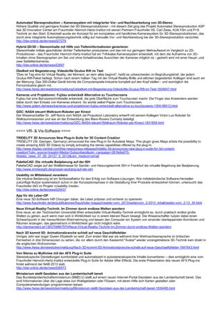 Automated Stereoproduction – Kamerasystem mit integrierter Vor- und Nachbearbeitung von 3D-Stereo
Höhere Qualität und geringere Kosten bei 3D-Stereoproduktionen - mit diesem Ziel ging das Projekt Automated Stereoproduction ASP
des 3D Innovation Center am Fraunhofer Heinrich-Hertz-Institut mit seinen Partnern Fraunhofer IIS, Carl Zeiss, KUK Film und P+S
Technik an den Start. Entwickelt wurde ein Konzept für ein kompaktes und handliches Kamerasystem für 3D-Stereoproduktionen, das
durch eine integrierte Automatisierungstechnik völlig auf manuelle Vor- und Nachbereitung bei der 3D-Stereoproduktion verzichtet.
http://idw-online.de/de/news527279
Hybrid 2D/3D – Stereoinhalte mit Hilfe von Tiefeninformationen generieren
Stereoinhalte mittels geschätzter dichter Tiefenkarten produzieren und das mit nur geringem Mehraufwand im Vergleich zu 2D-
Produktionen - das Fraunhofer Heinrich-Hertz-Institut hat ein Trifokales Kamerasystem entwickelt, mit dem die Aufnahme von 3D-
Inhalten ohne Stereographen am Set und ohne fortwährendes Ausrichten der Kameras möglich ist - gedreht wird mit einer Haupt- und
zwei Sattelitenkameras.
http://idw-online.de/de/news52697
Übelkeit mit Begeisterung: Videobrille Oculus Rift im Test
"Dies ist Tag eins für Virtual Reality; der Moment, an dem alles beginnt", heißt es unbescheiden im Begrüßungsbrief, der jedem
Oculus-Rift-Paket beiliegt. Schon nach einem halben Tag mit der Virtual-Reality-Brille und etlichen begeisterten Kollegen sind auch wir
der Meinung: Das 300-Dollar-Gerät könnte die Computerspiele-Industrie komplett auf den Kopf stellen - und womöglich die
Pornoindustrie gleich mit.
http://www.heise.de/newsticker/meldung/Uebelkeit-mit-Begeisterung-Videobrille-Oculus-Rift-im-Test-1834647.html
Kameras und Projektoren: Fujitsu entwickelt Alternative zu Touchscreens
Fujitsu hat eine Benutzerschnittstelle entwickelt, die jede Oberfläche zum Touchscreen macht. Die Finger des Anwenders werden
dabei durch den Einsatz von Kameras erkannt. So würde selbst Papier zum Touchscreen.
http://www.golem.de/news/kameras-und-projektoren-fujitsu-entwickelt-alternative-zu-touchsceens-1304-98512.html
GDC: NASA steuert Weltraum-Roboter per Kinect
Der Wissenschaftler Dr. Jeff Norris vom NASA Jet Propulsion Laboratory entwirft mit seinem Kollegen Victor Luo Roboter für
Weltraummissionen und war an der Entwicklung des Mars-Rovers Curiosity beteiligt.
http://www.heise.de/newsticker/meldung/GDC-NASA-steuert-Weltraum-Roboter-per-Kinect-1831858.html
==== VR- & Vis-Software ====
TRIDELITY 3D Announces New Plug-in Suite for 3D Content Creation
TRIDELITY (St. Georgen, Germany) announced the new Plug-in for Autodesk Maya. This plugin gives Maya artists the possibility to
create amazing ASD 3D Videos by simply activating the stereo capabilities offered by the plug-in.
http://www.display-central.com/free-news/press-releases/tridelity-3d-announces-new-plug-in-suite-for-3d-content-
creation/?utm_source=Insight+Media+Subscribers&utm_campaign=281fe9a575-
Weekly_news_07_09_20127_9_2012&utm_medium=email
PaletteCAD: Die virtuelle Badplanung auf der ISH
PaletteCAD zeigte auf der Weltleitmesse für Sanitär- und Heizungstechnik ISH in Frankfurt die virtuelle Begehung der Badplanung.
http://www.immersight.de/grosser-andrang-auf-der-ish/
Usability im Mittelstand verankern
Die intuitive Bedienung ist ein Schlüsselfaktor für den Erfolg von Software-Lösungen. Wie mittelständische Software-Hersteller
zukünftige Nutzer systematisch schon in der Konzeptionsphase in die Gestaltung ihrer Produkte einbeziehen können, untersucht das
Fraunhofer IAO im Projekt »Usability Inside«.
http://idw-online.de/de/news529437
App für die Leber-OP
Eine neue 3D-Software hilft Chirurgen dabei, die Leber präziser und sicherer zu operieren.
http://www.fraunhofer.de/de/publikationen/fraunhofer-magazin/weiter-vorn_2013/weitervorn_2-2013_Inhalt/weiter-vorn_2-13_30.html
Neue Virtual-Reality-Technik: Im Zimmer durch endlose Welten wandern
Eine neue, an der Technischen Universität Wien entwickelte Virtual-Reality-Technik ermöglicht es, durch praktisch endlos große
Welten zu gehen, auch wenn man sich in Wirklichkeit nur in einem kleinen Raum bewegt. Die Wissenschafter nutzen dabei einen
Schwachpunkt in der menschlichen Wahrnehmung und lassen den Computer ein System von einander überlappenden Korridoren und
Räumen erzeugen, das geometrisch in Wirklichkeit gar nicht möglich wäre.
http://derstandard.at/1363708867979/Neue-Virtual-Reality-Technik-Im-Zimmer-durch-endlose-Welten-wandern
Nach 3D kommt 5D: Animationsbranche schielt auf neue Geschäftsfelder
Voriges Jahr war sogar Queen Elizabeth so weit: Zum ersten Mal war sie während ihrer Weihnachtsansprache im britischen
Fernsehen in drei Dimensionen zu sehen, die vor allem durch den Kassenhit "Avatar" wieder vorangetriebene 3D-Technik kam direkt in
die englischen Wohnzimmer.
http://www.heise.de/newsticker/meldung/Nach-3D-kommt-5D-Animationsbranche-schielt-auf-neue-Geschaeftsfelder-1847643.html
Von Stereo zu Multiview mit der AFX Plug-in Suite
Stereoskopische Darstellungen komfortabel und automatisiert in autostereoskopische Inhalte konvertieren – dies ermöglicht eine vom
Fraunhofer Heinrich-Hertz-Institut entwickelte Plug-in Suite für Adobe After Effects. Die erste Präsentation des neuen AFX Plug-ins
findet während der NAB 2013 statt.
http://idw-online.de/de/news526973
Ministerium stellt Geodaten aus der Landwirtschaft bereit
Das Bundeslandwirtschaftsministerium (BMELV) stellt auf einem neuen Internet-Portal Geodaten aus der Landwirtschaft bereit. Das
sind Informationen über die Lage etwa von Waldgebieten oder Flüssen, mit deren Hilfe sich Karten gestalten oder
Computeranwendungen programmieren lassen.
http://www.heise.de/newsticker/meldung/Ministerium-stellt-Geodaten-aus-der-Landwirtschaft-bereit-1834495.html
 