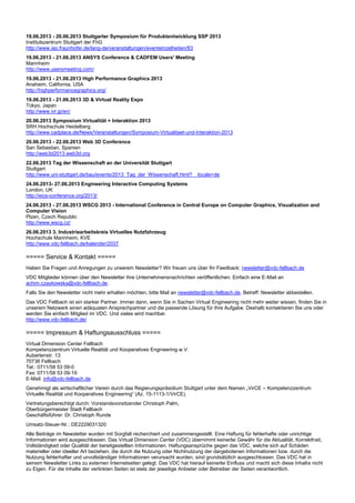 19.06.2013 - 20.06.2013 Stuttgarter Symposium für Produktentwicklung SSP 2013
Institutszentrum Stuttgart der FhG
http://www.iao.fraunhofer.de/lang-de/veranstaltungen/eventeinzelheiten/83
19.06.2013 - 21.06.2013 ANSYS Conference & CADFEM Users' Meeting
Mannheim
http://www.usersmeeting.com/
19.06.2013 - 21.06.2013 High Performance Graphics 2013
Anaheim, California, USA
http://highperformancegraphics.org/
19.06.2013 - 21.06.2013 3D & Virtual Reality Expo
Tokyo, Japan
http://www.ivr.jp/en/
20.06.2013 Symposium Virtualität + Interaktion 2013
SRH Hochschule Heidelberg
http://www.cadplace.de/News/Veranstaltungen/Symposium-Virtualitaet-und-Interaktion-2013
20.06.2013 - 22.06.2013 Web 3D Conference
San Sebastian, Spanien
http://web3d2013.web3d.org
22.06.2013 Tag der Wissenschaft an der Universität Stuttgart
Stuttgart
http://www.uni-stuttgart.de/bau/events/2013_Tag_der_Wissenschaft.html?__locale=de
24.06.2013- 27.06.2013 Engineering Interactive Computing Systems
London, UK
http://eics-conference.org/2013/
24.06.2013 - 27.06.2013 WSCG 2013 - International Conference in Central Europe on Computer Graphics, Visualization and
Computer Vision
Plzen, Czech Republic
http://www.wscg.cz/
26.06.2013 3. Industriearbeitskreis Virtuelles Nutzfahrzeug
Hochschule Mannheim, KVE
http://www.vdc-fellbach.de/kalender/2037
===== Service & Kontakt =====
Haben Sie Fragen und Anregungen zu unserem Newsletter? Wir freuen uns über Ihr Feedback: newsletter@vdc-fellbach.de
VDC Mitglieder können über den Newsletter ihre Unternehmensnachrichten veröffentlichen. Einfach eine E-Mail an
achim.czaykowska@vdc-fellbach.de.
Falls Sie den Newsletter nicht mehr erhalten möchten, bitte Mail an newsletter@vdc-fellbach.de, Betreff: Newsletter abbestellen.
Das VDC Fellbach ist ein starker Partner. Immer dann, wenn Sie in Sachen Virtual Engineering nicht mehr weiter wissen, finden Sie in
unserem Netzwerk einen adäquaten Ansprechpartner und die passende Lösung für Ihre Aufgabe. Deshalb kontaktieren Sie uns oder
werden Sie einfach Mitglied im VDC. Und vieles wird machbar.
http://www.vdc-fellbach.de/
===== Impressum & Haftungsausschluss =====
Virtual Dimension Center Fellbach
Kompetenzzentrum Virtuelle Realität und Kooperatives Engineering w.V.
Auberlenstr. 13
70736 Fellbach
Tel.: 0711/58 53 09-0
Fax: 0711/58 53 09-19
E-Mail: info@vdc-fellbach.de
Genehmigt als wirtschaftlicher Verein durch das Regierungspräsidium Stuttgart unter dem Namen „VirCE – Kompetenzzentrum
Virtuelle Realität und Kooperatives Engineering“ (Az. 15-1113-1/VirCE).
Vertretungsberechtigt durch: Vorstandsvorsitzender Christoph Palm,
Oberbürgermeister Stadt Fellbach
Geschäftsführer: Dr. Christoph Runde
Umsatz-Steuer-Nr.: DE2229031320
Alle Beiträge im Newsletter wurden mit Sorgfalt recherchiert und zusammengestellt. Eine Haftung für fehlerhafte oder unrichtige
Informationen wird ausgeschlossen. Das Virtual Dimension Center (VDC) übernimmt keinerlei Gewähr für die Aktualität, Korrektheit,
Vollständigkeit oder Qualität der bereitgestellten Informationen. Haftungsansprüche gegen das VDC, welche sich auf Schäden
materieller oder ideeller Art beziehen, die durch die Nutzung oder Nichtnutzung der dargebotenen Informationen bzw. durch die
Nutzung fehlerhafter und unvollständiger Informationen verursacht wurden, sind grundsätzlich ausgeschlossen. Das VDC hat in
seinem Newsletter Links zu externen Internetseiten gelegt. Das VDC hat hierauf keinerlei Einfluss und macht sich diese Inhalte nicht
zu Eigen. Für die Inhalte der verlinkten Seiten ist stets der jeweilige Anbieter oder Betreiber der Seiten verantwortlich.
 