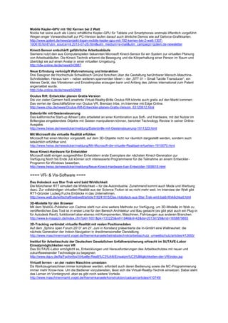 Mobile Kepler-GPU mit 192 Kernen bei 2 Watt
Nvidia hat seine auch als Lizenz erhältliche Kepler-GPU für Tablets und Smartphones erstmals öffentlich vorgeführt.
Wegen enger Verwandtschaft zur PC-Version laufen darauf auch ähnliche Demos wie auf Geforce-Grafikkarten.
http://www.golem.de/news/projekt-logan-mobile-kepler-gpu-mit-192-kernen-bei-2-watt-1307-
100618.html?utm_source=nl.2013-07-26.html&utm_medium=e-mail&utm_campaign=golem.de-newsletter
Kinect-Sensor entschärft gefährliche Arbeitsabläufe
Siemens nutzt den aus Computerspielen bekannten Microsoft Kinect-Sensor für ein System zur virtuellen Planung
von Arbeitsabläufen. Die Kinect-Technik erkennt die Bewegung und die Körperhaltung einer Person im Raum und
überträgt sie auf einen Avatar in einer virtuellen Umgebung.
http://idw-online.de/de/news543987
Neue Erfindung verknüpft Wahrnehmung und Interaktion
Drei Designer der Hochschule Schwäbisch Gmünd forschen über die Gestaltung berührbarer Mensch-Maschine-
Schnittstellen. Heraus kam – neben weiteren spannenden Ideen – der „STT 01 – Small Tactile Transducer“, ein
kleines Gerät, das Vibrationen und Einzelimpulse erzeugen kann und Anfang des Jahres international zum Patent
angemeldet wurde.
http://idw-online.de/de/news542688
Oculus Rift: Entwickler planen Gratis-Version
Die von vielen Gamern heiß ersehnte Virtual-Reality-Brille Oculus Rift könnte auch gratis auf den Markt kommen:
Das verriet der Geschäftsführer von Oculus VR, Brendan Iribe, im Interview mit Edge Online.
http://www.chip.de/news/Oculus-Rift-Entwickler-planen-Gratis-Version_63120612.html
Datenbrille mit Gestensteuerung
Das kalifornische Start-up Atheer Labs arbeitetet an einer Kombination aus Soft- und Hardware, mit der Nutzer im
Brillenglas eingeblendete Objekte mit Gesten manipulieren können, berichtet Technology Review in seiner Online-
Ausgabe.
http://www.heise.de/newsticker/meldung/Datenbrille-mit-Gestensteuerung-1911323.html
Mit Microsoft die virtuelle Realität erfühlen
Microsoft hat einen Monitor vorgestellt, auf dem 3D-Objekte nicht nur räumlich dargestellt werden, sondern auch
tatsächlich erfühlbar sind.
http://www.heise.de/newsticker/meldung/Mit-Microsoft-die-virtuelle-Realitaet-erfuehlen-1910070.html
Neue Kinect-Hardware für Entwickler
Microsoft stellt einigen ausgewählten Entwicklern erste Exemplare der nächsten Kinect-Generation zur
Verfügung.Noch bis Ende Juli können sich interessierte Programmierer für die Teilnahme an einem Entwickler-
Programm für Windows bewerben.
http://www.heise.de/newsticker/meldung/Neue-Kinect-Hardware-fuer-Entwickler-1908618.html
==== VR- & Vis-Software ====
Das Holodeck aus Star Trek wird bald Wirklichkeit
Die Münchener RTT simuliert die Wirklichkeit – für die Autoindustrie. Zunehmend kommt auch Mode und Werbung
dazu. Zur vollständigen virtuellen Realität aus der Science Fiction ist es nicht mehr weit. Im Interview der Welt gibt
RTT-Gründer Ludwig Fuchs Einblicke in das Unternehmen.
http://www.welt.de/wirtschaft/webwelt/article118241615/Das-Holodeck-aus-Star-Trek-wird-bald-Wirklichkeit.html
3D-Modelle für den Browser
Mit dem WebGL-Publisher von Cadmai steht nun eine weitere Methode zur Verfügung, um 3D-Modelle im Web zu
veröffentlichen.Das Tool ist in erster Linie für den Bereich Architektur und Bau gedacht (es gibt jetzt auch ein Plug-in
für Autodesk Revit), funktioniert aber ebenso mit Komponenten, Maschinen, Fahrzeugen aus anderen Branchen.
http://www.k-magazin.de/index.cfm?pid=1651&pk=133225&ref=1846&nl=42&ds=20130729&rnd=1658879893
3D-Tracking verbindet virtuelle Realität mit realen Positionsdaten
Auf dem „Sphinx open Forum 2013“ am 27. Juni in Konstanz präsentierte die In-GmbH eine Weltneuheit: die
nächste Generation der Indoor-Navigation in dreidimensioneller Darstellung.
http://www.maschinenmarkt.vogel.de/themenkanaele/betriebstechnik/arbeitsschutz_umweltschutz/articles/412693/
Institut für Arbeitsschutz der Deutschen Gesetzlichen Unfallversicherung erfoscht im SUTAVE-Labor
Einsatzmöglichkeiten von VR
Das SUTAVE-Labor ermöglicht es, Entwicklungen und Herausforderungen des Arbeitsschutzes mit neuer und
zukunftsweisender Technologie zu begegnen.
http://www.dguv.de/ifa/Fachinfos/Virtuelle-Realit%C3%A4t/Einsatzm%C3%B6glichkeiten-der-VR/index.jsp
Virtuell lernen - an der realen Maschine umsetzen
Da Werkzeugmaschinen immer komplexer werden, erfordert auch deren Bedienung sowie die NC-Programmierung
immer mehr Know-how. Um die Bediener vorzubereiten, lässt sich die Virtual-Reality-Technik einsetzen. Dabei steht
das Lernen im Vordergrund, aber es gibt noch weitere Vorteile.
http://www.maschinenmarkt.vogel.de/themenkanaele/konstruktion/cadcam/articles/410749/
 