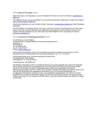 ===== Service & Kontakt =====
Haben Sie Fragen und Anregungen zu unserem Newsletter? Wir freuen uns über Ihr Feedback: newsletter@vdc-
fellbach.de
VDC Mitglieder können über den Newsletter ihre Unternehmensnachrichten veröffentlichen. Einfach eine E-Mail an
achim.czaykowska@vdc-fellbach.de.
Falls Sie den Newsletter nicht mehr erhalten möchten, bitte Mail an newsletter@vdc-fellbach.de, Betreff: Newsletter
abbestellen.
Das VDC Fellbach ist ein starker Partner. Immer dann, wenn Sie in Sachen Virtual Engineering nicht mehr weiter
wissen, finden Sie in unserem Netzwerk einen adäquaten Ansprechpartner und die passende Lösung für Ihre
Aufgabe. Deshalb kontaktieren Sie uns oder werden Sie einfach Mitglied im VDC. Und vieles wird machbar.
http://www.vdc-fellbach.de/
===== Impressum & Haftungsausschluss =====
Virtual Dimension Center Fellbach
Kompetenzzentrum Virtuelle Realität und Kooperatives Engineering w.V.
Auberlenstr. 13
70736 Fellbach
Tel.: 0711/58 53 09-0
Fax: 0711/58 53 09-19
E-Mail: info@vdc-fellbach.de
Genehmigt als wirtschaftlicher Verein durch das Regierungspräsidium Stuttgart unter dem Namen „VirCE –
Kompetenzzentrum Virtuelle Realität und Kooperatives Engineering“ (Az. 15-1113-1/VirCE).
Vertretungsberechtigt durch: Vorstandsvorsitzender Christoph Palm,
Oberbürgermeister Stadt Fellbach
Geschäftsführer: Dr. Christoph Runde
Umsatz-Steuer-Nr.: DE2229031320
Alle Beiträge im Newsletter wurden mit Sorgfalt recherchiert und zusammengestellt. Eine Haftung für fehlerhafte
oder unrichtige Informationen wird ausgeschlossen. Das Virtual Dimension Center (VDC) übernimmt keinerlei
Gewähr für die Aktualität, Korrektheit, Vollständigkeit oder Qualität der bereitgestellten Informationen.
Haftungsansprüche gegen das VDC, welche sich auf Schäden materieller oder ideeller Art beziehen, die durch die
Nutzung oder Nichtnutzung der dargebotenen Informationen bzw. durch die Nutzung fehlerhafter und
unvollständiger Informationen verursacht wurden, sind grundsätzlich ausgeschlossen. Das VDC hat in seinem
Newsletter Links zu externen Internetseiten gelegt. Das VDC hat hierauf keinerlei Einfluss und macht sich diese
Inhalte nicht zu Eigen. Für die Inhalte der verlinkten Seiten ist stets der jeweilige Anbieter oder Betreiber der Seiten
verantwortlich.
 