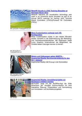 MetaVR Visuals in JTAC Training Simulator at
Ramstein Rover 2013
MetaVR real-time 3D visualization technology was
used in an immersive dome simulator as part of an
annual NATO exercise for training Joint Terminal
Attack Controllers (JTACs)/Forward Air Controllers
(FACs).

Bild: greenphile / FreeDigitalPhotos.net

Mass Customization verlangt nach 3DKonfiguration
Mass Customization rückte in den letzten Monaten
wieder vermehrt in die Wahrnehmung der Marketingund Vertriebsverantwortlichen. Mit Webinaren bietet
Lumo Graphics Unternehmen die Möglichkeit, die
Vorteile dieser Lösungen kennen zu lernen.

Bild: Michal Marcol /
FreeDigitalPhotos.net

Metaio und Volkswagen geben MARTA –
Augmented Reality Serviceunterstützung für den
XL1 - bekannt
Augmented Reality hält Einzug in die Werkstätten

Bild: Paul Martin Eldridge /
FreeDigitalPhotos.net

Augmented Reality: Immobilienprojekte vor
Baubeginn erlebbar machen
RE'FLEKT zeigt mit der NuOffice-App die dritte
Dimension der visuellen Kommunikation für eine
interaktive Planung, Präsentation und Vermarktung
von Immobilien- und Architekturprojekten.

Bild: Re'flekt

 