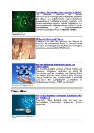 Open Data: Berliner Geodaten kostenlos erhältlich
Die
amtlichen
Geodaten
der
Berliner
Vermessungsverwaltung sind nun kostenfrei erhältlich.
Die Daten, wie automatisierte Liegenschaftskarte,
topographische Landeskartenwerke, Luftbilder und
daraus abgeleitete entzerrte digitale Orthophotos und
Informationen über Bodenrichtwerte, dürfen für jeden
kommerziellen
und
nicht-kommerziellen
Verwendungszweck umfassend genutzt werden.
Bild: jscreationzs /
FreeDigitalPhotos.net

3DMark für Windows RT ist da
Futuremark hat über den Appstore den 3DMark für
Windows RT veröffentlicht. Damit ist der Benchmark
auf vielen Betriebssystemen lauffähig und ermöglicht
Vergleiche unterschiedlicher Plattformen.

Bild: golem.de

Kirchen-Broschüre über virtuelle Spiel- und
Lebenswelten
Der medientechnische Umbruch wird die Kirchen und
Religionen tiefgreifend verändern so lautet die
Grundthese von Elke Hemminger und Christian Ruch.
Die beiden Autoren haben kürzlich eine 56-seitige
Broschüre mit dem Titel„ Virtuelle Welten in der Reihe
EZW-Texte der Evangelischen Zentralstelle für
Weltanschauungsfragen (EZW) veröffentlicht.
Bild: twobee / FreeDigitalPhotos.net

Simulation

^
Neue Cloud-Dienste vereinfachen Simulationen für
den Mittelstand
Fraunhofer SCAI beteiligt sich am von der
Europäischen
Kommission
geförderten
Projekt
Fortissimo

Bild: FreeDigitalPhotos.net/Anusorn P
nachol

 