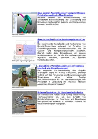 Neue Version Adams/Machinery verspricht kürzere
Entwicklungszeiten im Maschinenbau
Neueste
Version
von
Adams/Machinery
mit
erweitertem Funktionsumfang zur Modellierung und
Simulation mechanischer Systeme und Komponenten
aus dem Maschinenbau

Bild: MSC Software

Bild: digital-engineering-magazin.de

Rexroth simuliert hybride Antriebssysteme auf der
K
Die zunehmende Komplexität und Performance von
Kunststoffmaschinen erfordert bei Projekten im
Entwicklungsprozess Machbarkeitsstudien, die die
Systemund
Komponentenauswahl
absichern.
Rexroth bietet dafür Simulationen von ganzen
Antriebssystemen an, die die Wechselwirkungen von
Hydraulik, Mechanik, Elektronik und Software
frühzeitig bewerten.
„ CrowdSim“ : Verhaltensanalyse von Probanden
innerhalb von Menschenmassen
Die englische Kurzbezeichnung des Projekts
"CrowdSim" steht für "Crowd Simulation". Dahinter
verbirgt sich das Forschungs- und Entwicklungsprojekt
"Entwicklung
eines
Virtual
RealitySimulationsprototyps für die Verhaltensanalyse von
Probanden in Verbindung mit virtuellen, interaktiv
agierenden Menschenmassen".

Bild: szenaris.com

Roboter-Simulatoren für die schwedische Polizei
Die schwedische Polizei setzt künftig Virtual-RealityTrainingssysteme ein, um den Einsatz von
Roboterfahrzeugen zur Erkundung und Beseitigung
von gefährlichen Objekten zu trainieren. szenaris hat
das System kürzlich übergeben.

Bild: szenaris.com

 