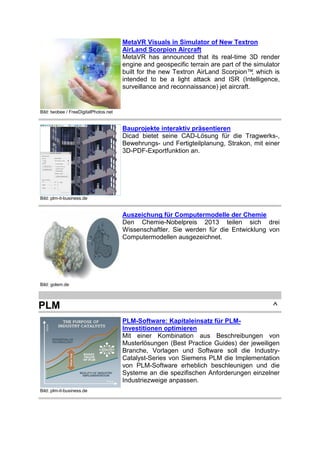 MetaVR Visuals in Simulator of New Textron
AirLand Scorpion Aircraft
MetaVR has announced that its real-time 3D render
engine and geospecific terrain are part of the simulator
built for the new Textron AirLand Scorpion™ which is
,
intended to be a light attack and ISR (Intelligence,
surveillance and reconnaissance) jet aircraft.

Bild: twobee / FreeDigitalPhotos.net

Bauprojekte interaktiv präsentieren
Dicad bietet seine CAD-Lösung für die Tragwerks-,
Bewehrungs- und Fertigteilplanung, Strakon, mit einer
3D-PDF-Exportfunktion an.

Bild: plm-it-business.de

Auszeichung für Computermodelle der Chemie
Den Chemie-Nobelpreis 2013 teilen sich drei
Wissenschaftler. Sie werden für die Entwicklung von
Computermodellen ausgezeichnet.

Bild: golem.de

PLM

^
PLM-Software: Kapitaleinsatz für PLMInvestitionen optimieren
Mit einer Kombination aus Beschreibungen von
Musterlösungen (Best Practice Guides) der jeweiligen
Branche, Vorlagen und Software soll die IndustryCatalyst-Series von Siemens PLM die Implementation
von PLM-Software erheblich beschleunigen und die
Systeme an die spezifischen Anforderungen einzelner
Industriezweige anpassen.

Bild: plm-it-business.de

 