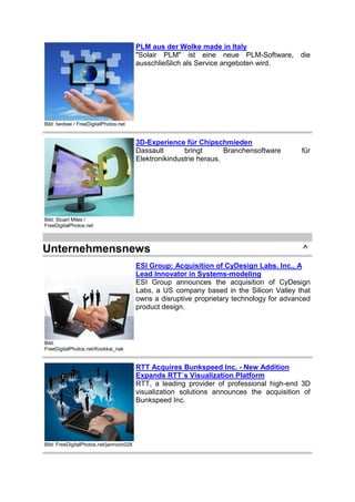 PLM aus der Wolke made in Italy
"Solair PLM" ist eine neue PLM-Software,
ausschließlich als Service angeboten wird.

die

3D-Experience für Chipschmieden
Dassault
bringt
Branchensoftware
Elektronikindustrie heraus.

für

Bild: twobee / FreeDigitalPhotos.net

Bild: Stuart Miles /
FreeDigitalPhotos.net

Unternehmensnews

^

ESI Group: Acquisition of CyDesign Labs. Inc., A
Lead Innovator in Systems-modeling
ESI Group announces the acquisition of CyDesign
Labs, a US company based in the Silicon Valley that
owns a disruptive proprietary technology for advanced
product design.

Bild:
FreeDigitalPhotos.net/Kookkai_nak

RTT Acquires Bunkspeed Inc. - New Addition
Expands RTT´s Visualization Platform
RTT, a leading provider of professional high-end 3D
visualization solutions announces the acquisition of
Bunkspeed Inc.

Bild: FreeDigitalPhotos.net/jannoon028

 
