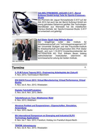 IAA-WELTPREMIERE JAGUAR C-X17 - Bernd
Kußmaul GmbH fertigt Teile für Sports-CrossoverStudie
Die Premiere der Jaguar Konzeptstudie C-X17 auf der
IAA 2013 hat auch bei der Bernd Kußmaul GmbH ein
streng gehütetes Geheimnis gelüftet: Der TechnologieDienstleister aus Weinstadt hat die metallischen
Interieur-Zierteile der Sports-Crossover-Studie C-X17
mit entwickelt und gefertigt.
Bild: Jaguar

Auf Dieter Spath folgt Wilhelm Bauer
Der
langjährige
Leiter
des
Instituts
für
Arbeitswissenschaft und Technologiemanagement IAT
der Universität Stuttgart und des Fraunhofer-Instituts
für Arbeitswirtschaft und Organisation IAO, Prof. Dieter
Spath, wird zum 1.10.2013 Vorstandsvorsitzender der
WITTENSTEIN AG. Prof. Wilhelm Bauer, bislang
stellvertretender
Institutsleiter,
übernimmt
die
kommissarische Leitung der beiden Institute.
Bild: idw-online.de

Termine

^

5. PLM Future Tagung 2013 - Engineering Arbeitsplatz der Zukunft
4. Nov. 2013, Technoseum Mannheim
ESI DACH Forum 2013: Virtual Manufacturing, Virtual Performance, Virtual
Reality
5. Nov. bis 6. Nov. 2013, Wiesbaden
Digitale Fabrik@Produktion
5. Nov. bis 6. Nov. 2013, Berlin
Talenteforum on Tour: Welzheimer Wald
6. Nov. 2013, Welzheim
Abrasive Partikel und Suspensionen - Eigenschaften, Simulation,
Anwendung
6. Nov. 2013, Berlin
8th International Symposium on Emerging and Industrial DLP®
Technology Applications
6. Nov. bis 7. Nov. 2013, Frankfurt, Holiday Inn Frankfurt Airport-North
TEKOM Jahrestagung
6. Nov. bis 8. Nov. 2013, Wiesbaden

 
