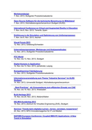 Wertstromdesign
7. Nov. 2013, Stuttgarter Produktionsakademie
Open Source Software für die technische Berechnung im Mittelstand
7. Nov. 2013, Höchstleistungsrechenzentrum Stuttgart (HLRS)
International Conference on Virtual and Augmented Reality in Education
7. Nov. bis 8. Nov. 2013, Tenerife, Spain
Einführung in die Simulation und Optimierung von Umformprozessen
7. Nov. bis 8. Nov. 2013, Aachen
Visual Forum 2013
12. Nov. 2013, Göteborg/Schweden
Unternehmensprozesse: Werkzeuge und Analysemethoden
12. Nov. 2013, Stuttgarter Produktionsakademie
PTC World
12. Nov. bis 13. Nov. 2013, Stuttgart
Digital Humans in Application
12. Nov. bis 13. Nov. 2013, pentahotel, Leipzig
Kompaktseminar Fabrikplanung
14. Nov. 2013, Stuttgarter Produktionsakademie
Informationsveranstaltung zum Thema "Industrie Services" im HLRS
Stuttgart
14. Nov. 2013, Universität Stuttgart, Höchstleistungsrechenzentrum
„ Best Practices” als Voraussetzung zum effizienten Einsatz von CAE
18. Nov. bis 19. Nov. 2013, Wiesbaden
Built Heritage 2013
18. Nov. bis 20. Nov. 2013, Mailand/Italien
DELMIA Kundentag 2013
19. Nov. 2013, Zentrum für Virtuelles Engineering (ZVE), Stuttgart
Seminar "Trends beim digitalen Lernen - lernen, vernetzen, kooperieren"
20. Nov. 2013, MFG Innovationsagentur für IT und Medien
NAFEMS European Conference: Coupled MBS-FE Applications: A New
Trend in Simulation

 