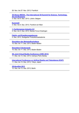 26. Nov. bis 27. Nov. 2013, Frankfurt
3D Stereo MEDIA - The International 3D Summit for Science, Technology,
Art and Business
3. Dez. bis 6. Dez. 2013, Lüttich, Belgien
Euromold
3. Dez. bis 6. Dez. 2013, Frankfurt am Main
1. Fachkongress Industrie 4.0
4. Dez. bis 5. Dez. 2013, Neckar Forum Esslingen
Fabrik- und Erweiterungsplanung
5. Dez. 2013, Stuttgarter Produktionsakademie
Simulation des Werkstoffverhaltens
10. Dez. bis 11. Dez. 2013, Baden-Baden
Simulation Fahrdynamik
10. Dez. bis 11. Dez. 2013, Baden-Baden
5th Joint Virtual Reality Conference (JVRC 2013)
11. Dez. bis 13. Dez. 2013, Campus Paris Saclay
International Conference on Artifical Reality and Telexistence (ICAT)
11. Dez. bis 13. Dez. 2013, Tokyo, Japan
3D-NordOst 2013
12. Dez. bis 13. Dez. 2013, Berlin

 