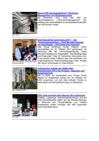 Neues VDC-Technologieforum "VR-CenterManagement" für VR-Anlagennutzer
Ab
Dezember
2013
setzt
das
VDC
ein
Technologieforum
"VR-Center-Management"
auf,
welches sich ausschließlich an die Betreiber/Anwender
von VR-Centern richtet.

Bild: Imsys

Bild: VDC Fellbach / Andreas Ehrhardt,
Photonics BW e.V.

Bald Datenbrille statt Desktop-PC? – Der
Technologieworkshop „ Head Mounted Displays
am Arbeitsplatz“ informierte über Potenzial
Das Virtual Dimension Center Fellbach (VDC)
veranstaltete am 22. Oktober 2013 gemeinsam mit
Photonics BW den Technologieworkshop "Head
Mounted Displays am Arbeitsplatz - Randbedingungen
und Potenziale". Über 30 Teilnehmer informierten sich
in der Neuen Kelter Fellbach über die rechtlichen und
organisatorischen Rahmenbedingungen beim Einsatz
der neuen Technologie im Unternehmen.
Erfolgreicher Auftakt des VDMA-VDCArbeitskreises VR in der Prozess-, Apparate- und
Anlagentechnik
VR in PAAT: 40 Interessierte zum Thema Virtual
Reality im Anlagenbau kamen am 29. Oktober am
VDC zusammen, um sich über aktuelle Trends zu
informieren und Herausforderungen zu diskutieren.

Bild: VRMMP, Fh-IPA

VDC stark vertreten beim Beyond 3D in Karlsruhe
Tridelity, Lightshape, Barco/projectiondesign und die
VDC-Geschäftsstelle stellen auf der Beyond-3D-Expo
in Karlsruhe aus. Wurzel-Medien und Tridelity
präsentieren zudem Vorträge, das VDC organisiert
eine Panel-Diskussion.

Bild: VDC

 