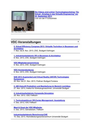 Die Videos sind online! Technologieworkshop "Go
Virtual - Einstieg in das Virtuelle Engineering" am
25. September 2013
Live von der IT & Business

Bild: Oliver Brehm, STZio

VDC-Veranstaltungen

^

5. Virtual Efficiency Congress 2013: Virtuelle Techniken in Bauwesen und
Architektur
7. Nov. bis 8. Nov. 2013, ZVE, Stuttgart-Vaihingen
1. Industriearbeitskreis VR in Bauwesen & Architektur
8. Nov. 2013, ZVE, Stuttgart-Vaihingen
VDC-Mitgliederversammlung
8. Nov. 2013, ZVE, Stuttgart-Vaihingen
VDC-Vorstandssitzung
8. Nov. 2013, ZVE, Stuttgart-Vaihingen
SAE 2013 Augmented and Virtual Reality (AR/VR) Technologies
Symposium
20. Nov. bis 21. Nov. 2013, Pullman Stuttgart Fontana
2. IAK Zukunft Produktion und Bearbeitung im Bereich Leichtbau
27. Nov. 2013, Institut für Werkzeugmaschinen, Universität Stuttgart
4. Industriearbeitskreis Composite Simulation
28. Nov. 2013, VDC Fellbach
1. Technologieforum VR-Center-Management: Ausstattung
4. Dez. 2013, VDC Fellbach
Meet & Greet der VDC-Mitglieder
5. Dez. 2013, Gänsebesen, Fellbach
Industriearbeitskreis Berechnung-CAE
10. Dez. 2013, Höchstleistungsrechenzentrum Universität Stuttgart

 