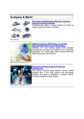 Analysen & Markt

^

Four ways crowdsourcing helps your company
improve its product designs
Crowdsourcing offers a unique chance to speed up
design cycles and improve designs.

Bild: GrabCAD

CIMdata Publishes White Paper on Virtually
Delivered High Performance 3D Graphics
CIMdata, Inc., the leading global PLM strategic
management consulting and research firm announces
publication of a white paper titled Virtually Delivered
High Performance 3D Graphics.

Bild: twobee / FreeDigitalPhotos.net

Engineering Design Tools for Plants and
Infrastructure
This market research study delivers current market
analysis plus a five year market and technology
forecast. The study is available in multiple editions
including worldwide and all regions.

Bild: Pixomar / FreeDigitalPhotos.net

 