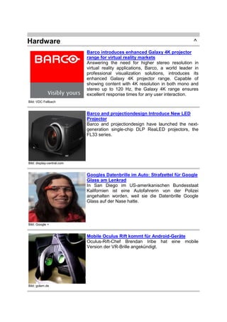 Hardware

^
Barco introduces enhanced Galaxy 4K projector
range for virtual reality markets
Answering the need for higher stereo resolution in
virtual reality applications, Barco, a world leader in
professional visualization solutions, introduces its
enhanced Galaxy 4K projector range. Capable of
showing content with 4K resolution in both mono and
stereo up to 120 Hz, the Galaxy 4K range ensures
excellent response times for any user interaction.

Bild: VDC Fellbach

Barco and projectiondesign Introduce New LED
Projector
Barco and projectiondesign have launched the nextgeneration single-chip DLP ReaLED projectors, the
FL33 series.

Bild: display-central.com

Googles Datenbrille im Auto: Strafzettel für Google
Glass am Lenkrad
In San Diego im US-amerikanischen Bundesstaat
Kalifornien ist eine Autofahrerin von der Polizei
angehalten worden, weil sie die Datenbrille Google
Glass auf der Nase hatte.

Bild: Google +

Mobile Oculus Rift kommt für Android-Geräte
Oculus-Rift-Chef Brendan Iribe hat eine mobile
Version der VR-Brille angekündigt.

Bild: golem.de

 