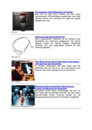 Der doppelte 120-Hz-Bildschirm für Spieler
Eizo hat mit dem Foris FG2421 ein fast schon
revolutionäres 24-Zoll-Display angekündigt, das dank
240-Hz-Technik und VA-Panel vor allem für Spieler
geeignet sein soll.

Bild: Eizo

Samsung zeigt eigene Datenbrille
Beim koreanischen Patentamt ist ein Entwurf einer
Datenbrille von Samsung aufgetaucht. Die Sports
Glasses haben ein kleines Display, eingebaute
Ohrhörer und eine eigenwillige Position für das
Verbindungskabel.

Bild: golem.de

Elon Musk shows off Iron Man-style rocket design
with gestures and 3D printing
In another confirmation that Elon Musk lives life
differently from the rest of us, he`s just posted a new
SpaceX video that`s straight out of a sci-fi movie.

Bild: engadget

Bewegungssteuerung Kinect: Open-SourceProjekt von Microsoft für Entwickler
Microsofts Tochter Open Technologies, die sich um
das Open-Source-Geschäft kümmert, hat das OpenSource-Projekt Kinect Common Bridge für die
Bewegungssteuerung Kinect for Windows vorgestellt.

Bild: Pixomar / FreeDigitalPhotos.net

 