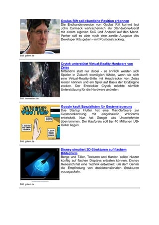 Oculus Rift soll räumliche Position erkennen
Die Endkundenversion von Oculus Rift kommt laut
John Carmack wahrscheinlich als Standalone-Gerät
mit einem eigenen SoC und Android auf den Markt.
Vorher soll es aber noch eine zweite Ausgabe des
Developer Kits geben - mit Positionstracking.

Bild: golem.de

Crytek unterstützt Virtual-Reality-Hardware von
Zeiss
Mittendrin statt nur dabei - so ähnlich werden sich
Spieler in Zukunft womöglich fühlen, wenn sie sich
eine Virtual-Reality-Brille mit Headtracker von Zeiss
leisten können und ein Spiel auf Basis der CryEngine
zocken. Der Entwickler Crytek möchte nämlich
Unterstützung für die Hardware anbieten.
Bild: derwesten.de

Google kauft Spezialisten für Gestensteuerung
Das Startup Flutter hat eine Mac-Software zur
Gestenerkennung
mit
eingebauten
Webcams
entwickelt. Nun hat Google das Unternehmen
übernommen. Der Kaufpreis soll bei 40 Millionen USDollar liegen.

Bild: golem.de

Disney simuliert 3D-Strukturen auf flachem
Bildschirm
Berge und Täler, Texturen und Kanten sollen Nutzer
künftig auf flachen Displays ertasten können. Disney
Research hat eine Technik entwickelt, um dem Gehirn
die Empfindung von dreidimensionalen Strukturen
vorzugaukeln.

Bild: golem.de

 