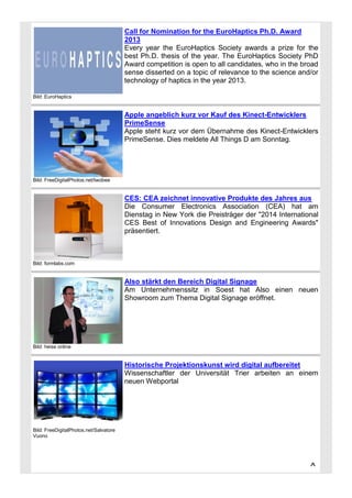 Call for Nomination for the EuroHaptics Ph.D. Award
2013
Every year the EuroHaptics Society awards a prize for the
best Ph.D. thesis of the year. The EuroHaptics Society PhD
Award competition is open to all candidates, who in the broad
sense disserted on a topic of relevance to the science and/or
technology of haptics in the year 2013.
Bild: EuroHaptics

Apple angeblich kurz vor Kauf des Kinect-Entwicklers
PrimeSense
Apple steht kurz vor dem Übernahme des Kinect-Entwicklers
PrimeSense. Dies meldete All Things D am Sonntag.

Bild: FreeDigitalPhotos.net/twobee

CES: CEA zeichnet innovative Produkte des Jahres aus
Die Consumer Electronics Association (CEA) hat am
Dienstag in New York die Preisträger der "2014 International
CES Best of Innovations Design and Engineering Awards"
präsentiert.

Bild: formlabs.com

Also stärkt den Bereich Digital Signage
Am Unternehmenssitz in Soest hat Also einen neuen
Showroom zum Thema Digital Signage eröffnet.

Bild: heise online

Historische Projektionskunst wird digital aufbereitet
Wissenschaftler der Universität Trier arbeiten an einem
neuen Webportal

Bild: FreeDigitalPhotos.net/Salvatore
Vuono

^

 