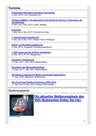 Termine
Erfolgreiche Simulation komplexer Geometrien
3. Dez. 2013, Linz, Courtyard Linz
3D Stereo MEDIA - The International 3D Summit for Science, Technology, Art
and Business
3. Dez. bis 6. Dez. 2013, Lüttich, Belgien
Euromold
3. Dez. bis 6. Dez. 2013, Frankfurt am Main
1. Fachkongress Industrie 4.0
4. Dez. bis 5. Dez. 2013, Neckar Forum Esslingen
Fabrik- und Erweiterungsplanung
5. Dez. 2013, Stuttgarter Produktionsakademie
7. IAK Laserscanning & VR im Anlagenbau
5. Dez. 2013, Fh-IFF, Magdeburg
Simulation Fahrdynamik
10. Dez. bis 11. Dez. 2013, Baden-Baden
Simulation des Werkstoffverhaltens
10. Dez. bis 11. Dez. 2013, Baden-Baden
Simulation & Analysis for Modern Composite Applications
11. Dez. 2013, Maastricht, Netherlands
5th Joint Virtual Reality Conference (JVRC 2013)
11. Dez. bis 13. Dez. 2013, Campus Paris Saclay

^

Stellenangebote

Die aktuellen Stellenangebote des
VDC-Netzwerkes finden Sie hier.

Bild: VDC-Fellbach

^

 
