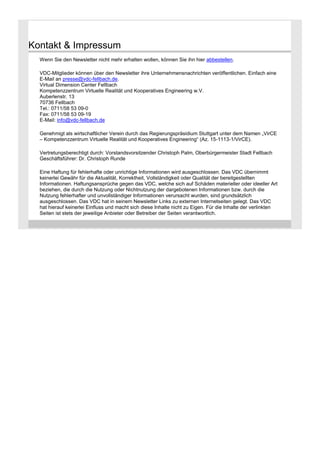 Kontakt & Impressum
Wenn Sie den Newsletter nicht mehr erhalten wollen, können Sie ihn hier abbestellen.
VDC-Mitglieder können über den Newsletter ihre Unternehmensnachrichten veröffentlichen. Einfach eine
E-Mail an presse@vdc-fellbach.de.
Virtual Dimension Center Fellbach
Kompetenzzentrum Virtuelle Realität und Kooperatives Engineering w.V.
Auberlenstr. 13
70736 Fellbach
Tel.: 0711/58 53 09-0
Fax: 0711/58 53 09-19
E-Mail: info@vdc-fellbach.de
Genehmigt als wirtschaftlicher Verein durch das Regierungspräsidium Stuttgart unter dem Namen „VirCE
– Kompetenzzentrum Virtuelle Realität und Kooperatives Engineering“ (Az. 15-1113-1/VirCE).
Vertretungsberechtigt durch: Vorstandsvorsitzender Christoph Palm, Oberbürgermeister Stadt Fellbach
Geschäftsführer: Dr. Christoph Runde
Eine Haftung für fehlerhafte oder unrichtige Informationen wird ausgeschlossen. Das VDC übernimmt
keinerlei Gewähr für die Aktualität, Korrektheit, Vollständigkeit oder Qualität der bereitgestellten
Informationen. Haftungsansprüche gegen das VDC, welche sich auf Schäden materieller oder ideeller Art
beziehen, die durch die Nutzung oder Nichtnutzung der dargebotenen Informationen bzw. durch die
Nutzung fehlerhafter und unvollständiger Informationen verursacht wurden, sind grundsätzlich
ausgeschlossen. Das VDC hat in seinem Newsletter Links zu externen Internetseiten gelegt. Das VDC
hat hierauf keinerlei Einfluss und macht sich diese Inhalte nicht zu Eigen. Für die Inhalte der verlinkten
Seiten ist stets der jeweilige Anbieter oder Betreiber der Seiten verantwortlich.

 