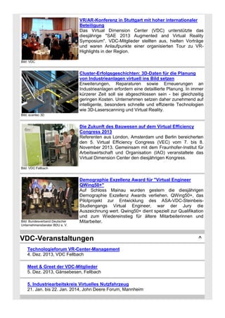 VR/AR-Konferenz in Stuttgart mit hoher internationaler
Beteiligung
Das Virtual Dimension Center (VDC) unterstützte das
diesjährige "SAE 2013 Augmented and Virtual Reality
Symposium". VDC-Mitglieder stellten aus, hielten Vorträge
und waren Anlaufpunkte einer organisierten Tour zu VRHighlights in der Region.
Bild: VDC

Cluster-Erfolgsgeschichten: 3D-Daten für die Planung
von Industrieanlagen virtuell ins Bild setzen
Erweiterungen, Reparaturen sowie Erneuerungen an
Industrieanlagen erfordern eine detaillierte Planung. In immer
kürzerer Zeit soll sie abgeschlossen sein - bei gleichzeitig
geringen Kosten. Unternehmen setzen daher zunehmend auf
intelligente, besonders schnelle und effiziente Technologien
wie 3D-Laserscanning und Virtual Reality.
Bild: scantec 3D

Die Zukunft des Bauwesen auf dem Virtual Efficiency
Congress 2013
Referenten aus London, Amsterdam und Berlin bereicherten
den 5. Virtual Efficiency Congress (VEC) vom 7. bis 8.
November 2013. Gemeinsam mit dem Fraunhofer-Institut für
Arbeitswirtschaft und Organisation (IAO) veranstaltete das
Virtual Dimension Center den diesjährigen Kongress.
Bild: VDC Fellbach

Bild: Bundesverband Deutscher
Unternehmensberater BDU e. V.

Demographie Exzellenz Award für "Virtual Engineer
QWing50+"
Auf Schloss Mainau wurden gestern die diesjährigen
Demographie Exzellenz Awards verliehen. QWing50+, das
Pilotprojekt zur Entwicklung des ASA-VDC-SteinbeisStudiengangs Virtual Engineer, war der Jury die
Auszeichnung wert. Qwing50+ dient speziell zur Qualifikation
und zum Wiedereinstieg für ältere Mitarbeiterinnen und
Mitarbeiter.

VDC-Veranstaltungen
Technologieforum VR-Center-Management
4. Dez. 2013, VDC Fellbach
Meet & Greet der VDC-Mitglieder
5. Dez. 2013, Gänsebesen, Fellbach
5. Industriearbeitskreis Virtuelles Nutzfahrzeug
21. Jan. bis 22. Jan. 2014, John Deere Forum, Mannheim

^

 
