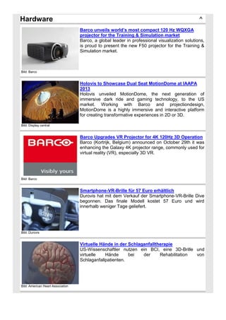 Hardware

^
Barco unveils world’s most compact 120 Hz WQXGA
projector for the Training & Simulation market
Barco, a global leader in professional visualization solutions,
is proud to present the new F50 projector for the Training &
Simulation market.

Bild: Barco

Holovis to Showcase Dual Seat MotionDome at IAAPA
2013
Holovis unveiled MotionDome, the next generation of
immersive dark ride and gaming technology, to the US
market. Working with Barco and projectiondesign,
MotionDome is a highly immersive and interactive platform
for creating transformative experiences in 2D or 3D.
Bild: Display central

Barco Upgrades VR Projector for 4K 120Hz 3D Operation
Barco (Kortrijk, Belgium) announced on October 29th it was
enhancing the Galaxy 4K projector range, commonly used for
virtual reality (VR), especially 3D VR.

Bild: Barco

Smartphone-VR-Brille für 57 Euro erhältlich
Durovis hat mit dem Verkauf der Smartphone-VR-Brille Dive
begonnen. Das finale Modell kostet 57 Euro und wird
innerhalb weniger Tage geliefert.

Bild: Durovis

Virtuelle Hände in der Schlaganfalltherapie
US-Wissenschaftler nutzen ein BCI, eine 3D-Brille und
virtuelle
Hände
bei
der
Rehabilitation
von
Schlaganfallpatienten.

Bild: American Heart Association

 