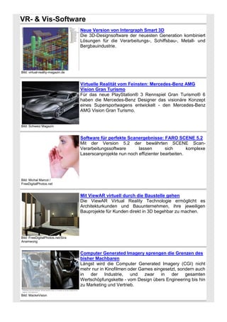 VR- & Vis-Software
Neue Version von Intergraph Smart 3D
Die 3D-Designsoftware der neuesten Generation kombiniert
Lösungen für die Verarbeitungs-, Schiffsbau-, Metall- und
Bergbauindustrie.

Bild: virtual-reality-magazin.de

Virtuelle Realität vom Feinsten: Mercedes-Benz AMG
Vision Gran Turismo
Für das neue PlayStation® 3 Rennspiel Gran Turismo® 6
haben die Mercedes-Benz Designer das visionäre Konzept
eines Supersportwagens entwickelt - den Mercedes-Benz
AMG Vision Gran Turismo.

Bild: Schweiz Magazin

Software für perfekte Scanergebnisse: FARO SCENE 5.2
Mit der Version 5.2 der bewährten SCENE ScanVerarbeitungssoftware
lassen
sich
komplexe
Laserscanprojekte nun noch effizienter bearbeiten.

Bild: Michal Marcol /
FreeDigitalPhotos.net

Mit ViewAR virtuell durch die Baustelle gehen
Die ViewAR Virtual Reality Technologie ermöglicht es
Architekturkunden und Bauunternehmen, ihre jeweiligen
Bauprojekte für Kunden direkt in 3D begehbar zu machen.

Bild: FreeDigitalPhotos.net/Sira
Anamwong

Computer Generated Imagery sprengen die Grenzen des
bisher Machbaren
Längst wird die Computer Generated Imagery (CGI) nicht
mehr nur in Kinofilmen oder Games eingesetzt, sondern auch
in
der
Industrie,
und
zwar
in
der
gesamten
Wertschöpfungskette - vom Design übers Engineering bis hin
zu Marketing und Vertrieb.
Bild: MackeVision

 